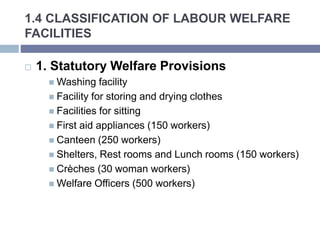 1.4 CLASSIFICATION OF LABOUR WELFARE
FACILITIES
 1. Statutory Welfare Provisions
 Washing facility
 Facility for storing and drying clothes
 Facilities for sitting
 First aid appliances (150 workers)
 Canteen (250 workers)
 Shelters, Rest rooms and Lunch rooms (150 workers)
 Crèches (30 woman workers)
 Welfare Officers (500 workers)
 