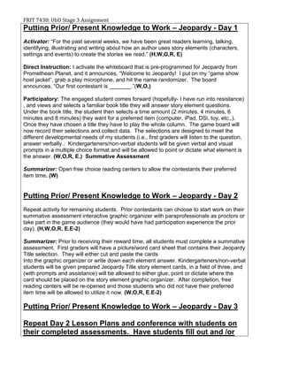 FRIT 7430: UbD Stage 3 Assignment
Putting Prior/ Present Knowledge to Work – Jeopardy - Day 1
Activator: “For the past several weeks, we have been great readers learning, talking,
identifying, illustrating and writing about how an author uses story elements (characters,
settings and events) to create the stories we read.” (H,W,O,R, E)
Direct Instruction: I activate the whiteboard that is pre-programmed for Jeopardy from
Promethean Planet, and it announces, “Welcome to Jeopardy! I put on my “game show
host jacket”, grab a play microphone, and hit the name randomizer. The board
announces, “Our first contestant is _______.”(W,O,)
Participatory: The engaged student comes forward (hopefully- I have run into resistance)
, and views and selects a familiar book title they will answer story element questions.
Under the book title, the student then selects a time amount (2 minutes, 4 minutes, 6
minutes and 8 minutes) they want for a preferred item (computer, iPad, DSi, toy, etc.,).
Once they have chosen a title they have to play the whole column. The game board will
now record their selections and collect data. The selections are designed to meet the
different developmental needs of my students (i.e., first graders will listen to the question,
answer verbally.. Kindergarteners/non-verbal students will be given verbal and visual
prompts in a multiple choice format and will be allowed to point or dictate what element is
the answer. (W,O,R, E.) Summative Assessment
Summarizer: Open free choice reading centers to allow the contestants their preferred
item time. (W)
Putting Prior/ Present Knowledge to Work – Jeopardy - Day 2
Repeat activity for remaining students. Prior contestants can choose to start work on their
summative assessment interactive graphic organizer with paraprofessionals as proctors or
take part in the game audience (they would have had participation experience the prior
day). (H,W,O,R, E.E-2)
Summarizer: Prior to receiving their reward time, all students must complete a summative
assessment. First graders will have a picture/word card sheet that contains their Jeopardy
Title selection. They will either cut and paste the cards
Into the graphic organizer or write down each element answer. Kindergarteners/non-verbal
students will be given prepared Jeopardy Title story element cards, in a field of three, and
(with prompts and assistance) will be allowed to either glue, point or dictate where the
card should be placed on the story element graphic organizer. After completion, free
reading centers will be re-opened and those students who did not have their preferred
item time will be allowed to utilize it now. (W,O,R, E.E-2)
Putting Prior/ Present Knowledge to Work – Jeopardy - Day 3
Repeat Day 2 Lesson Plans and conference with students on
their completed assessments. Have students fill out and /or
 