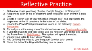 Reflective Practice
1. Get a new or use your blog (Tumblr, Google Blogger, or Wordpress).
2. Respond to each of the 11 questions (that follow) for each event in a blog
post.
3. Create a PowerPoint of your reflection (images only) and copy/paste the
responses to the 11 questions in the notes of the slides.
4. Upload the PowerPoint presentations to one of the following: Knovio,
PresentMe
5. Record your voice using one of the above tools or use Screencast-o-matic.
6. If you don’t want to add your voice, use the notes on your slides and upload
the PowerPoint to SlideSpeech. The system will speak the notes.
7. Upload your video to YouTube or Vimeo.
8. Add (embed) the video to your blog post (one for each event)
9. Share the link of the blog with the blog post or posts.
Dr. Nellie Deutsch
 