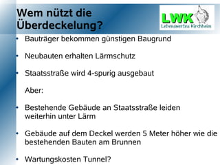 Wem nützt die
Überdeckelung?
   Bauträger bekommen günstigen Baugrund

   Neubauten erhalten Lärmschutz

   Staatsstraße wird 4-spurig ausgebaut

    Aber:

   Bestehende Gebäude an Staatsstraße leiden
    weiterhin unter Lärm

   Gebäude auf dem Deckel werden 5 Meter höher wie die
    bestehenden Bauten am Brunnen

   Wartungskosten Tunnel?
 