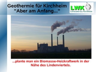 Geothermie für Kirchheim
  “Aber am Anfang...“




  ...plante man ein Biomasse-Heizkraftwerk in der
              Nähe des Lindenviertels.
 