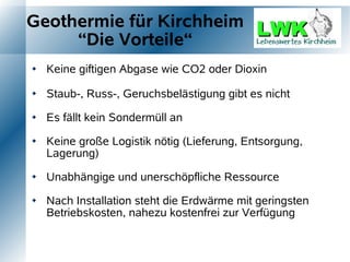 Geothermie für Kirchheim
     “Die Vorteile“
   Keine giftigen Abgase wie CO2 oder Dioxin

   Staub-, Russ-, Geruchsbelästigung gibt es nicht

   Es fällt kein Sondermüll an

   Keine große Logistik nötig (Lieferung, Entsorgung,
    Lagerung)

   Unabhängige und unerschöpfliche Ressource

   Nach Installation steht die Erdwärme mit geringsten
    Betriebskosten, nahezu kostenfrei zur Verfügung
 