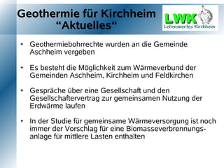 Geothermie für Kirchheim
      “Aktuelles“
   Geothermiebohrrechte wurden an die Gemeinde
    Aschheim vergeben

   Es besteht die Möglichkeit zum Wärmeverbund der
    Gemeinden Aschheim, Kirchheim und Feldkirchen

   Gespräche über eine Gesellschaft und den
    Gesellschaftervertrag zur gemeinsamen Nutzung der
    Erdwärme laufen

   In der Studie für gemeinsame Wärmeversorgung ist noch
    immer der Vorschlag für eine Biomasseverbrennungs-
    anlage für mittlere Lasten enthalten
 