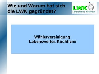 Wie und Warum hat sich
die LWK gegründet?




                 Wählervereinigung Bürgerinitiative
    Bürgerinitiative  Bürgerinitative
               Lebenswertes Kirchheim
  “Gegen Bustrasse”     Mobilfunk     Bessere Ortsmitte
 