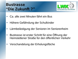 Bustrasse
“Die Zukunft ?”
   Ca. alle zwei Minuten fährt ein Bus

   Höhere Gefährdung der Schulkinder

   Lärmbelästigung der Senioren im Seniorenheim

   Bustrasse ist erster Schritt für eine Öffnung der
    Heimstettener Straße für den öffentlichen Verkehr

   Verschandelung der Erholungsfläche
 