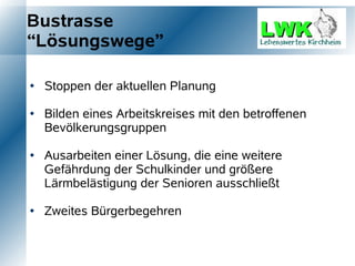 Bustrasse
“Lösungswege”

   Stoppen der aktuellen Planung

   Bilden eines Arbeitskreises mit den betroffenen
    Bevölkerungsgruppen

   Ausarbeiten einer Lösung, die eine weitere
    Gefährdung der Schulkinder und größere
    Lärmbelästigung der Senioren ausschließt

   Zweites Bürgerbegehren
 