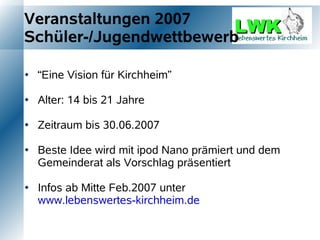 Veranstaltungen 2007
Schüler-/Jugendwettbewerb

   “Eine Vision für Kirchheim”

   Alter: 14 bis 21 Jahre

   Zeitraum bis 30.06.2007

   Beste Idee wird mit ipod Nano prämiert und dem
    Gemeinderat als Vorschlag präsentiert

   Infos ab Mitte Feb.2007 unter
    www.lebenswertes-kirchheim.de
 