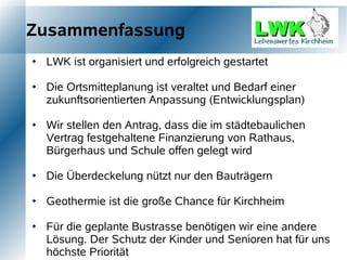 Zusammenfassung
   LWK ist organisiert und erfolgreich gestartet

   Die Ortsmitteplanung ist veraltet und Bedarf einer
    zukunftsorientierten Anpassung (Entwicklungsplan)

   Wir stellen den Antrag, dass die im städtebaulichen
    Vertrag festgehaltene Finanzierung von Rathaus,
    Bürgerhaus und Schule offen gelegt wird

   Die Überdeckelung nützt nur den Bauträgern

   Geothermie ist die große Chance für Kirchheim

   Für die geplante Bustrasse benötigen wir eine andere
    Lösung. Der Schutz der Kinder und Senioren hat für uns
    höchste Priorität
 