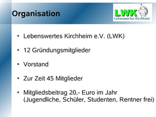 Organisation

    Lebenswertes Kirchheim e.V. (LWK)

    12 Gründungsmitglieder

    Vorstand

    Zur Zeit 45 Mitglieder

    Mitgliedsbeitrag 20,- Euro im Jahr
     (Jugendliche, Schüler, Studenten, Rentner frei)
 