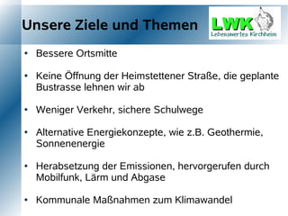Unsere Ziele und Themen
   Bessere Ortsmitte

   Keine Öffnung der Heimstettener Straße, die geplante
    Bustrasse lehnen wir ab

   Weniger Verkehr, sichere Schulwege

   Alternative Energiekonzepte, wie z.B. Geothermie,
    Sonnenenergie

   Herabsetzung der Emissionen, hervorgerufen durch
    Mobilfunk, Lärm und Abgase

   Kommunale Maßnahmen zum Klimawandel
 