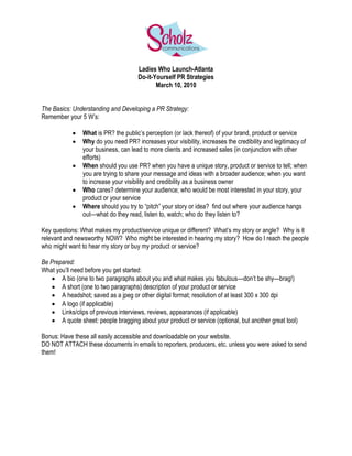Ladies Who Launch-Atlanta
                                      Do-it-Yourself PR Strategies
                                             March 10, 2010


The Basics: Understanding and Developing a PR Strategy:
Remember your 5 W’s:

               What is PR? the public’s perception (or lack thereof) of your brand, product or service
               Why do you need PR? increases your visibility, increases the credibility and legitimacy of
                your business, can lead to more clients and increased sales (in conjunction with other
                efforts)
               When should you use PR? when you have a unique story, product or service to tell; when
                you are trying to share your message and ideas with a broader audience; when you want
                to increase your visibility and credibility as a business owner
               Who cares? determine your audience; who would be most interested in your story, your
                product or your service
               Where should you try to “pitch” your story or idea? find out where your audience hangs
                out—what do they read, listen to, watch; who do they listen to?

Key questions: What makes my product/service unique or different? What’s my story or angle? Why is it
relevant and newsworthy NOW? Who might be interested in hearing my story? How do I reach the people
who might want to hear my story or buy my product or service?

Be Prepared:
What you’ll need before you get started:
    A bio (one to two paragraphs about you and what makes you fabulous—don’t be shy—brag!)
    A short (one to two paragraphs) description of your product or service
    A headshot; saved as a jpeg or other digital format; resolution of at least 300 x 300 dpi
    A logo (if applicable)
    Links/clips of previous interviews, reviews, appearances (if applicable)
    A quote sheet: people bragging about your product or service (optional, but another great tool)

Bonus: Have these all easily accessible and downloadable on your website.
DO NOT ATTACH these documents in emails to reporters, producers, etc. unless you were asked to send
them!
 