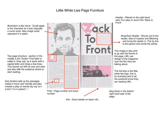 Little White Lies Page Furniture
Header - Placed on the right hand
side, Pun play on word from “Back to
Front”
Strap/Sub Header - Shouts out to the
reader, Idea of mystery and Meaning
and luring the reader in. The by line
is the person who wrote the article.
Illustration is like zerox - Could apply
to the character as it was originally
a comic book. Also image could
represent it is dated
Two page structure - section in the
middle is the “Gutter” First letter is
called a “drop cap” as it starts with a
capital letter and drops a few lines,
This stands out with its size and color
and also tells the audience where to
start reading,
Sub dividers split up the passages
makes it more user friendly and also
creates a play on words say ing “is it
a bird ? is it a plane?...”
Folio - Page number and issue
number
Slug Goes in the bottom
right hand side of the
page.
The full stop is the little
white lies logo, this is
for branding and to let
the audience know they
are reading LWL.
This image is also pink
to go with the theme of
the page, LWL use
design of the magazine
over the ﬁlm they are
talking about.
Info - Gives details on basic info.
 