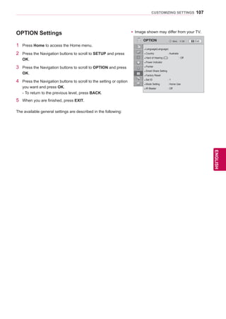 107
ENGENGLISH
CUSTOMIZING SETTINGS
OPTION Settings
1 Press Home to access the Home menu.
2 Press the Navigation buttons to scroll to SETUP and press
OK.
3 Press the Navigation buttons to scroll to OPTION and press
OK.
4 Press the Navigation buttons to scroll to the setting or option
you want and press OK.
- To return to the previous level, press BACK.
5 When you are finished, press EXIT.
The available general settings are described in the following:
OPTION OKMove
● Language(Language)
● Country : Australia
● Hard of Hearing ( ) : Off
● Power Indicator
● Pointer
● Smart Share Setting
● Factory Reset
● Set ID : 1
● Mode Setting : Home Use
● IR Blaster : Off
yy Image shown may differ from your TV.
Exit
 