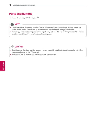 12
ENGENGLISH
ASSEMBLING AND PREPARING
Parts and buttons
yy Image shown may differ from your TV.
yy TV can be placed in standby mode in order to reduce the power consumption. And TV should be
turned off if it will not be watched for some time, as this will reduce energy consumption.
yy The energy consumed during use can be significantly reduced if the level of brightness of the picture
is reduced, and this will reduce the overall running cost.
NOTE
yy Do not step on the glass stand or subject it to any impact. It may break, causing possible injury from
fragments of glass, or the TV may fall.
yy Do not drag the TV. The floor or the product may be damaged.
CAUTION
 