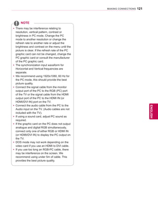 121
ENGENGLISH
MAKING CONNECTIONS
yy There may be interference relating to
resolution, vertical pattern, contrast or
brightness in PC mode. Change the PC
mode to another resolution or change the
refresh rate to another rate or adjust the
brightness and contrast on the menu until the
picture is clear. If the refresh rate of the PC
graphic card can not be changed, change the
PC graphic card or consult the manufacturer
of the PC graphic card.
yy The synchronization input waveform for
Horizontal and Vertical frequencies are
separate.
yy We recommend using 1920x1080, 60 Hz for
the PC mode, this should provide the best
picture quality.
yy Connect the signal cable from the monitor
output port of the PC to the RGB (PC) port
of the TV or the signal cable from the HDMI
output port of the PC to the HDMI IN (or
HDMI/DVI IN) port on the TV.
yy Connect the audio cable from the PC to the
Audio input on the TV. (Audio cables are not
included with the TV).
yy If using a sound card, adjust PC sound as
required.
yy If the graphic card on the PC does not output
analogue and digital RGB simultaneously,
connect only one of either RGB or HDMI IN
(or HDMI/DVI IN) to display the PC output on
the TV.
yy DOS mode may not work depending on the
video card if you use an HDMI to DVI cable.
yy If you use too long an RGB-PC cable, there
may be interference on the screen. We
recommend using under 5m of cable. This
provides the best picture quality.
NOTE
 
