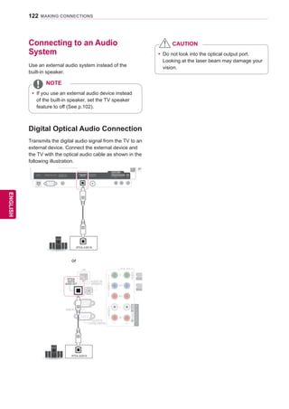 122
ENGENGLISH
MAKING CONNECTIONS
Connecting to an Audio
System
Use an external audio system instead of the
built-in speaker.
yy If you use an external audio device instead
of the built-in speaker, set the TV speaker
feature to off (See p.102).
NOTE
Digital Optical Audio Connection
Transmits the digital audio signal from the TV to an
external device. Connect the external device and
the TV with the optical audio cable as shown in the
following illustration.
RS-232CIN(CONTROLSERVICE)
IN1IN2IN3IN4
USBIN1USBIN2
LAN RGB IN (PC) OPTICALDIGITAL
AUDIOOUT
AUDIO IN
(RGB/DVI)
AUDIO INAUDIO IN ANTENNA/
CABLE IN
ANTENNAANTENNA
AV IN 2
AUDIO / VIDEO
COMPONENT IN 2
AUDIO / Y PB PR
H/P
WIRELESS
CONTROL
AUDIOVIDEOL/MONOR
AV IN 1
COMPONENT
IN 1
AUDIO
RLYPBPR
VIDEO
/DVI/DVI/DVI/DVI
OPTICAL AUDIO IN
ANTENNA IN
COMPONENTIN
AUDIO
R
L
Y
PB
PR
VIDEO
AV IN 1
VIDEO
1
2
L/MONORAUDIOAAUDIO
/DVIIN1
IN2
LAN
OPTICAL
DIGITAL
AUDIO OUT (RGB/DVI)
AUDIO IN
RGB IN (PC)
RS-232C IN
(CONTROLSERVICE)
OPTICAL AUDIO IN
or
yy Do not look into the optical output port.
Looking at the laser beam may damage your
vision.
CAUTION
 