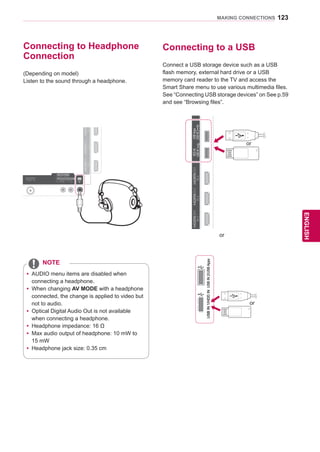 123
ENGENGLISH
MAKING CONNECTIONS
IN1IN2IN3IN4
USBIN1USBIN2
OPTICALDIGITAL
AUDIOOUT
PTICALDIGITTICALDIGIT ANTENNA/
CABLE IN
ANTENNAANTENNA
AV IN 2
AUDIO / VIDEO
COMPONENT IN 2
AUDIO / Y PB PR
H/P
WIRELESS
CONTROL
AUDIOVIDEOL/MONOR
AV IN 1
/DVI/DVI/DVI/DVI
Connecting to Headphone
Connection
(Depending on model)
Listen to the sound through a headphone.
yy AUDIO menu items are disabled when
connecting a headphone.
yy When changing AV MODE with a headphone
connected, the change is applied to video but
not to audio.
yy Optical Digital Audio Out is not available
when connecting a headphone.
yy Headphone impedance: 16 Ω
yy Max audio output of headphone: 10 mW to
15 mW
yy Headphone jack size: 0.35 cm
NOTE
Connecting to a USB
Connect a USB storage device such as a USB
flash memory, external hard drive or a USB
memory card reader to the TV and access the
Smart Share menu to use various multimedia files.
See “Connecting USB storage devices” on See p.59
and see “Browsing files”.
RS-232CIN(CONTROLSERVICE)
IN1(ARC)IN2IN3IN4
LAN RGB IN (PC) OPTICALDIGITAL
AUDIOOUT
PTICALDIGITTICALDIGITAUDIO IN
(RGB/DVI)
AUDIO INAUDIO IN ANTENNA/
CABLE IN
ANTENNAANTENNA
AV IN 2
AUDIO / VIDEO
COMPONENT IN 2
AUDIO / Y PB PR
H/P
WIRELESS
CONTROL
AUDIOVIDEOL/MONOR
AV IN 1
COMPONENT
IN 1
AUDIO
RLYPBPR
VIDEO
/DVI/DVI/DVI/DVIHDDIN
USBIN1
USBApps
USBIN2
or
USBIN1/HDDINUSBIN2/USBAppsUSBIN1/HDDIN
or
or
 