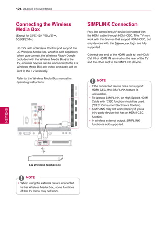 124
ENGENGLISH
MAKING CONNECTIONS
SIMPLINK Connection
Play and control the AV device connected with
the HDMI cable through HDMI-CEC. This TV may
work with the devices that support HDMI-CEC, but
only devices with the logo are fully
supported.
Connect one end of the HDMI cable to the HDMI/
DVI IN or HDMI IN terminal on the rear of the TV
and the other end to the SIMPLINK device.
yy If the connected device does not support
HDMI-CEC, the SIMPLINK feature is
unavailable.
yy To operate SIMPLINK, an High Speed HDMI
Cable with *CEC function should be used.
(*CEC: Consumer Electronics Control).
yy SIMPLINK may not work properly if you a
third-party device that has an HDMI-CEC
function.
yy In wireless external output, SIMPLINK
function is not supported.
NOTE
Connecting the Wireless
Media Box
yy When using the external device connected
to the Wireless Media Box, some functions
of the TV menu may not work.
NOTE
RS-232CIN(CONTROLSERVICE)
IN1IN2IN3IN4
LAN RGB IN (PC) OPTICALDIGITAL
AUDIOOUT
PTICALDIGITTICALDIGITAUDIO IN
(RGB/DVI)
AUDIO INAUDIO IN ANTENNA/
CABLE IN
ANTENNAANTENNA
AV IN 2
AUDIO / VIDEO
COMPONENT IN 2
AUDIO / Y PB PR
H/P
AUDIOVIDEOL/MONOR
AV IN 1
COMPONENT
IN 1
AUDIO
RLYPBPR
VIDEO
WIRELESS
CONTROL
/DVI/DVI/DVI/DVI
HDMI OUTWIRELESS
CONTROL
HDDIN
USBIN1
USBApps
USBIN2
LG Wireless Media Box
(Except for 32/37/42/47/55LV37**,
50/60PZ57**)
LG TVs with a Wireless Control port support the
LG Wireless Media Box, which is sold separately.
When you connect the Wireless Ready Dongle
(included with the Wireless Media Box) to the
TV, external devices can be connected to the LG
Wireless Media Box and video and audio will be
sent to the TV wirelessly.
Refer to the Wireless Media Box manual for
operating instructions.
 