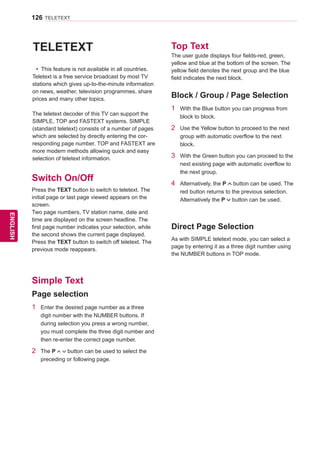 126
ENGENGLISH
TELETEXT
TELETEXT
yy This feature is not available in all countries.
Teletext is a free service broadcast by most TV
stations which gives up-to-the-minute information
on news, weather, television programmes, share
prices and many other topics.
The teletext decoder of this TV can support the
SIMPLE, TOP and FASTEXT systems. SIMPLE
(standard teletext) consists of a number of pages
which are selected by directly entering the cor-
responding page number. TOP and FASTEXT are
more modern methods allowing quick and easy
selection of teletext information.
Switch On/Off
Top Text
Press the TEXT button to switch to teletext. The
initial page or last page viewed appears on the
screen.
Two page numbers, TV station name, date and
time are displayed on the screen headline. The
first page number indicates your selection, while
the second shows the current page displayed.
Press the TEXT button to switch off teletext. The
previous mode reappears.
The user guide displays four fields-red, green,
yellow and blue at the bottom of the screen. The
yellow field denotes the next group and the blue
field indicates the next block.
1	 With the Blue button you can progress from
block to block.
2	 Use the Yellow button to proceed to the next
group with automatic overflow to the next
block.
3	 With the Green button you can proceed to the
next existing page with automatic overflow to
the next group.
4	 Alternatively, the P button can be used. The
red button returns to the previous selection.
Alternatively the P button can be used.
Simple Text
1	 Enter the desired page number as a three
digit number with the NUMBER buttons. If
during selection you press a wrong number,
you must complete the three digit number and
then re-enter the correct page number.
2	 The P button can be used to select the
preceding or following page.
Page selection
Block / Group / Page Selection
As with SIMPLE teletext mode, you can select a
page by entering it as a three digit number using
the NUMBER buttons in TOP mode.
Direct Page Selection
 