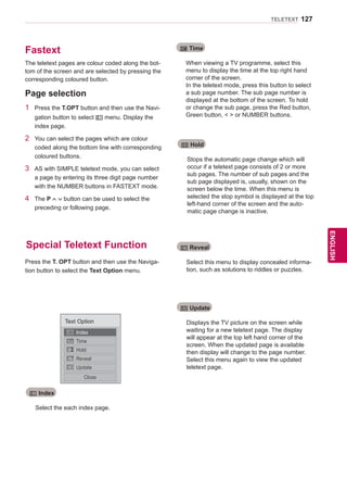 127
ENGENGLISH
TELETEXT
Fastext
Special Teletext Function
The teletext pages are colour coded along the bot-
tom of the screen and are selected by pressing the
corresponding coloured button.
Press the T. OPT button and then use the Naviga-
tion button to select the Text Option menu.
1	 Press the T.OPT button and then use the Navi-
gation button to select ꔻ menu. Display the
index page.
2	 You can select the pages which are colour
coded along the bottom line with corresponding
coloured buttons.
3	 AS with SIMPLE teletext mode, you can select
a page by entering its three digit page number
with the NUMBER buttons in FASTEXT mode.
4	 The P button can be used to select the
preceding or following page.
Page selection
Select the each index page.
When viewing a TV programme, select this
menu to display the time at the top right hand
corner of the screen.
In the teletext mode, press this button to select
a sub page number. The sub page number is
displayed at the bottom of the screen. To hold
or change the sub page, press the Red button,
Green button,   or NUMBER buttons.
ꔻ Index
ꔾ Time
Text Option
Index
Time
Hold
Reveal
Update
Close
Stops the automatic page change which will
occur if a teletext page consists of 2 or more
sub pages. The number of sub pages and the
sub page displayed is, usually, shown on the
screen below the time. When this menu is
selected the stop symbol is displayed at the top
left-hand corner of the screen and the auto-
matic page change is inactive.
Displays the TV picture on the screen while
waiting for a new teletext page. The display
will appear at the top left hand corner of the
screen. When the updated page is available
then display will change to the page number.
Select this menu again to view the updated
teletext page.
Select this menu to display concealed informa-
tion, such as solutions to riddles or puzzles.
ꕀ Hold
ꔼ Update
ꔽ Reveal
 