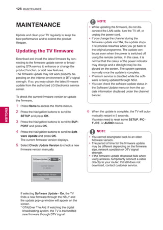 128
ENGENGLISH
MAINTENANCE
MAINTENANCE
Update and clean your TV regularly to keep the
best performance and to extend the product
lifespan.
Updating the TV firmware
Download and install the latest firmware by con-
necting to the firmware update server or broad-
casting OTA service to enhance or change the
product function, or add new features.
The firmware update may not work properly de-
pending on the Internet environment or DTV signal
strength. If so, you may obtain the latest firmware
update from the authorized LG Electronics service
center.
To check the current firmware version or update
the firmware,
1	 Press Home to access the Home menus.
2	 Press the Navigation buttons to scroll to
SETUP and press OK.
3	 Press the Navigation buttons to scroll to SUP-
PORT and press OK.
4	 Press the Navigation buttons to scroll to Soft-
ware Update and press OK.
The current firmware version displays.
5	 Select Check Update Version to check a new
firmware version manually.
If selecting Software Update - On, the TV
finds a new firmware through the NSU* and
the update pop-up window will appear on the
screen.
* OTA(Over The Air): If watching the digital
broadcasting system, the TV is transmitted
new firmware thorugh DTV signal.
Software Update ◀ On ▶
• Current Version
01.00.09
Check Update Version
Close
yy While updating the firmware, do not dis-
connect the LAN cable, turn the TV off, or
unplug the power cord.
yy If you change the channel during the
firmware update via OTA, the update stops.
The process resumes when you go back to
the original programme. The update con-
tinues even when the power is switched off
using the remote control. In this case, it is
normal that the colour of the power indicator
may change and a dim light may be dis-
played on the screen. The system operates
normally once the update is complete.
yy Premium service is disabled while the soft-
ware is being updated through NSU.
yy You can check the software update status in
the Software Update menu or from the up-
date information displayed under the channel
banner.
NOTE
yy You cannot downgrade back to an older
firmware version.
yy The period of time for the firmware update
may be different depending on the firmware
size, network condition or DTV signal
strength.
yy If the firmware update download fails when
using wireless, temporarily connect a cable
directly to your router. If it still does not
download, contact customer service.
NOTE
6	 When the update is complete, the TV will auto-
matically restart in 5 seconds.
You may need to reset some SETUP, PIC-
TURE, or AUDIO menus.
 