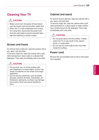 129
ENGENGLISH
MAINTENANCE
Cleaning Your TV Cabinet and stand
To remove dust or light dirt, wipe the cabinet with a
dry, clean, and soft cloth.
To remove major dirt, wipe the cabinet with a soft
cloth dampened in a clean water or water contain-
ing a small amount of mild detergent. Then wipe
immediately with a dry cloth.
yy Make sure to turn the power off and discon-
nect the power cord and all other cables first.
yy When the TV is left unattended and unused
for a long time, disconnect the power cord
from the wall outlet to prevent possible dam-
age from lightning or power surges.
CAUTION
Screen and frame
To remove dust or light dirt, wipe the surface with a
dry, clean, and soft cloth.
To remove major dirt, wipe the surface with a soft
cloth dampened in clean water or a diluted mild
detergent. Then wipe immediately with a dry cloth.
yy Do not push, rub, or hit the surface with
your fingernail or a sharp object, as this may
result in scratches on the screen and image
distortions.
yy Do not use any chemicals, such as waxes,
benzene, alcohol, thinners, insecticides, air
fresheners, lubricants, as these may damage
the screen’s finish and cause discoloura-
tions.
CAUTION
yy Do not spray liquid onto the surface. If water
enters the TV, it may result in fire, electric
shock, or malfunction.
yy Do not use any chemicals as this may dete-
riorate the surface.
CAUTION
Power cord
Remove the accumulated dust or dirt on the power
cord regularly.
 