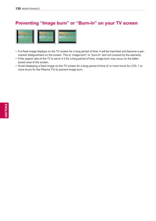 130
ENGENGLISH
MAINTENANCE
Preventing “Image burn” or “Burn-in” on your TV screen
yy If a fixed image displays on the TV screen for a long period of time, it will be imprinted and become a per-
manent disfigurement on the screen. This is “image burn” or “burn-in” and not covered by the warranty.
yy If the aspect ratio of the TV is set to 4:3 for a long period of time, image burn may occur on the letter-
boxed area of the screen.
yy Avoid displaying a fixed image on the TV screen for a long period of time (2 or more hours for LCD, 1 or
more hours for the Plasma TV) to prevent image burn.
 