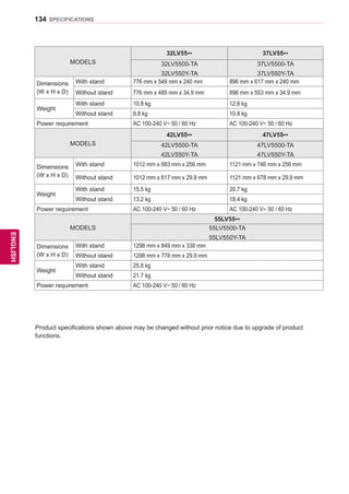 134
ENGENGLISH
SPECIFICATIONS
MODELS
32LV55** 37LV55**
32LV5500-TA
32LV550Y-TA
37LV5500-TA
37LV550Y-TA
Dimensions
(W x H x D)
With stand 776 mm x 549 mm x 240 mm 896 mm x 617 mm x 240 mm
Without stand 776 mm x 485 mm x 34.9 mm 896 mm x 553 mm x 34.9 mm
Weight
With stand 10.8 kg 12.6 kg
Without stand 8.8 kg 10.8 kg
Power requirement AC 100-240 V~ 50 / 60 Hz AC 100-240 V~ 50 / 60 Hz
MODELS
42LV55** 47LV55**
42LV5500-TA
42LV550Y-TA
47LV5500-TA
47LV550Y-TA
Dimensions
(W x H x D)
With stand 1012 mm x 683 mm x 256 mm 1121 mm x 746 mm x 256 mm
Without stand 1012 mm x 617 mm x 29.9 mm 1121 mm x 678 mm x 29.9 mm
Weight
With stand 15.5 kg 20.7 kg
Without stand 13.2 kg 18.4 kg
Power requirement AC 100-240 V~ 50 / 60 Hz AC 100-240 V~ 50 / 60 Hz
MODELS
55LV55**
55LV5500-TA
55LV550Y-TA
Dimensions
(W x H x D)
With stand 1298 mm x 849 mm x 338 mm
Without stand 1298 mm x 778 mm x 29.9 mm
Weight
With stand 25.8 kg
Without stand 21.7 kg
Power requirement AC 100-240 V~ 50 / 60 Hz
Product specifications shown above may be changed without prior notice due to upgrade of product
functions.
 