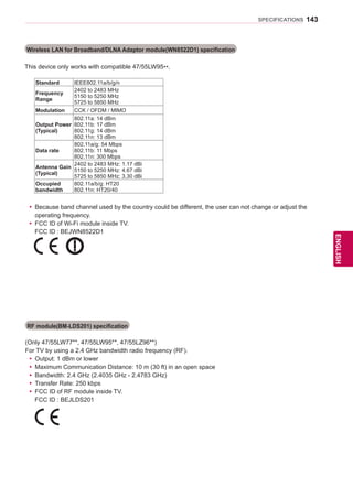 143
ENGENGLISH
SPECIFICATIONS
Wireless LAN for Broadband/DLNA Adaptor module(WN8522D1) specification
This device only works with compatible 47/55LW95**.
Standard IEEE802.11a/b/g/n
Frequency
Range
2402 to 2483 MHz
5150 to 5250 MHz
5725 to 5850 MHz
Modulation CCK / OFDM / MIMO
Output Power
(Typical)
802.11a: 14 dBm
802.11b: 17 dBm
802.11g: 14 dBm
802.11n: 13 dBm
Data rate
802.11a/g: 54 Mbps
802.11b: 11 Mbps
802.11n: 300 Mbps
Antenna Gain
(Typical)
2402 to 2483 MHz: 1.17 dBi
5150 to 5250 MHz: 4.67 dBi
5725 to 5850 MHz: 3.30 dBi
Occupied
bandwidth
802.11a/b/g: HT20
802.11n: HT20/40
yy Because band channel used by the country could be different, the user can not change or adjust the
operating frequency.
yy FCC ID of Wi-Fi module inside TV.
	 FCC ID : BEJWN8522D1
(Only 47/55LW77**, 47/55LW95**, 47/55LZ96**)
For TV by using a 2.4 GHz bandwidth radio frequency (RF).
yy Output: 1 dBm or lower
yy Maximum Communication Distance: 10 m (30 ft) in an open space
yy Bandwidth: 2.4 GHz (2.4035 GHz - 2.4783 GHz)
yy Transfer Rate: 250 kbps
yy FCC ID of RF module inside TV.
	 FCC ID : BEJLDS201
RF module(BM-LDS201) specification
 