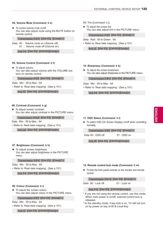 149
ENGENGLISH
EXTERNAL CONTROL DEVICE SETUP
08. Colour (Command: k i)
►► To adjust the screen colour.
	 You can also adjust colour in the PICTURE menu.
Data	 Min : 00 to Max : 64
* Refer to ‘Real data mapping’. (See p.151)
Transmission [k][i][ ][Set ID][ ][Data][Cr]
Ack [i][ ][Set ID][ ][OK/NG][Data][x]
04. Volume Mute (Command: k e)
►► To control volume mute on/off.
	 You can also adjust mute using the MUTE button on
remote control.
Data	 00 : Volume mute on (Volume off)
	 01 	: Volume mute off (Volume on)	
Transmission [k][e][ ][Set ID][ ][Data][Cr]
Ack [e][ ][Set ID][ ][OK/NG][Data][x]
05. Volume Control (Command: k f)
►► To adjust volume.
	 You can also adjust volume with the VOLUME but-
tons on remote control.
Data	 Min : 00 to Max : 64
* Refer to ‘Real data mapping’. (See p.151)
Transmission [k][f][ ][Set ID][ ][Data][Cr]
Ack [f][ ][Set ID][ ][OK/NG][Data][x]
06. Contrast (Command: k g)
►► To adjust screen contrast.
	 You can also adjust contrast in the PICTURE menu.
Data	 Min : 00 to Max : 64
* Refer to ‘Real data mapping’. (See p.151)
Transmission [k][g][ ][Set ID][ ][Data][Cr]
Ack [g][ ][Set ID][ ][OK/NG][Data][x]
07. Brightness (Command: k h)
►► To adjust screen brightness.
	 You can also adjust brightness in the PICTURE
menu.
Data	 Min : 00 to Max : 64
* Refer to ‘Real data mapping’. (See p.151)
Transmission [k][h][ ][Set ID][ ][Data][Cr]
Ack [h][ ][Set ID][ ][OK/NG][Data][x]
12. Remote control lock mode (Command: k m)
►► To lock the front panel controls on the monitor and remote
control.
Transmission [k][m][ ][Set ID][ ][Data][Cr]
Data	 00 : Lock off 01 : Lock on
* If you are not using the remote control, use this mode.
	 When main power is on/off, external control lock is
released.
* In the standby mode, if key lock is on, TV will not turn
on by power on key of IR  Local Key.
Ack [m][ ][Set ID][ ][OK/NG][Data][x]
11. OSD Select (Command: k l)
►► To select OSD (On Screen Display) on/off when controlling
remotely.
Transmission [k][l][ ][Set ID][ ][Data][Cr]
Data	00 : OSD off 01 : OSD on
Ack [l][ ][Set ID][ ][OK/NG][Data][x]
09. Tint (Command: k j)
►► To adjust the screen tint.
	 You can also adjust tint in the PICTURE menu.
Data	 Red : 00 to Green : 64
* Refer to ‘Real data mapping’. (See p.151)
Transmission [k][j][ ][Set ID][ ][Data][Cr]
Ack [j][ ][Set ID][ ][OK/NG][Data][x]
►► To adjust the screen sharpness.
	 You can also adjust sharpness in the PICTURE menu.
10. Sharpness (Command: k k)
Data	 Min : 00 to Max : 64
* Refer to ‘Real data mapping’. (See p.151)
Transmission [k][k][ ][Set ID][ ][Data][Cr]
Ack [k][ ][Set ID][ ][OK/NG][Data][x]
 