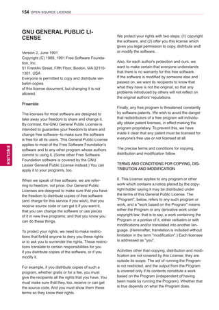 154
ENGENGLISH
OPEN SOURCE LICENSE
GNU GENERAL PUBLIC LI-
CENSE
Version 2, June 1991
Copyright (C) 1989, 1991 Free Software Founda-
tion, Inc.
51 Franklin Street, Fifth Floor, Boston, MA 02110-
1301, USA
Everyone is permitted to copy and distribute ver-
batim copies
of this license document, but changing it is not
allowed.
Preamble
The licenses for most software are designed to
take away your freedom to share and change it.
By contrast, the GNU General Public License is
intended to guarantee your freedom to share and
change free software--to make sure the software
is free for all its users. This General Public License
applies to most of the Free Software Foundation's
software and to any other program whose authors
commit to using it. (Some other Free Software
Foundation software is covered by the GNU
Lesser General Public License instead.) You can
apply it to your programs, too.
When we speak of free software, we are refer-
ring to freedom, not price. Our General Public
Licenses are designed to make sure that you have
the freedom to distribute copies of free software
(and charge for this service if you wish), that you
receive source code or can get it if you want it,
that you can change the software or use pieces
of it in new free programs; and that you know you
can do these things.
To protect your rights, we need to make restric-
tions that forbid anyone to deny you these rights
or to ask you to surrender the rights. These restric-
tions translate to certain responsibilities for you
if you distribute copies of the software, or if you
modify it.
For example, if you distribute copies of such a
program, whether gratis or for a fee, you must
give the recipients all the rights that you have. You
must make sure that they, too, receive or can get
the source code. And you must show them these
terms so they know their rights.
We protect your rights with two steps: (1) copyright
the software, and (2) offer you this license which
gives you legal permission to copy, distribute and/
or modify the software.
Also, for each author's protection and ours, we
want to make certain that everyone understands
that there is no warranty for this free software.
If the software is modified by someone else and
passed on, we want its recipients to know that
what they have is not the original, so that any
problems introduced by others will not reflect on
the original authors' reputations.
Finally, any free program is threatened constantly
by software patents. We wish to avoid the danger
that redistributors of a free program will individu-
ally obtain patent licenses, in effect making the
program proprietary. To prevent this, we have
made it clear that any patent must be licensed for
everyone's free use or not licensed at all.
The precise terms and conditions for copying,
distribution and modification follow.
TERMS AND CONDITIONS FOR COPYING, DIS-
TRIBUTION AND MODIFICATION
0. This License applies to any program or other
work which contains a notice placed by the copy-
right holder saying it may be distributed under
the terms of this General Public License. The
Program, below, refers to any such program or
work, and a work based on the Program means
either the Program or any derivative work under
copyright law: that is to say, a work containing the
Program or a portion of it, either verbatim or with
modifications and/or translated into another lan-
guage. (Hereinafter, translation is included without
limitation in the term modification.) Each licensee
is addressed as you.
Activities other than copying, distribution and modi-
fication are not covered by this License; they are
outside its scope. The act of running the Program
is not restricted, and the output from the Program
is covered only if its contents constitute a work
based on the Program (independent of having
been made by running the Program). Whether that
is true depends on what the Program does.
 