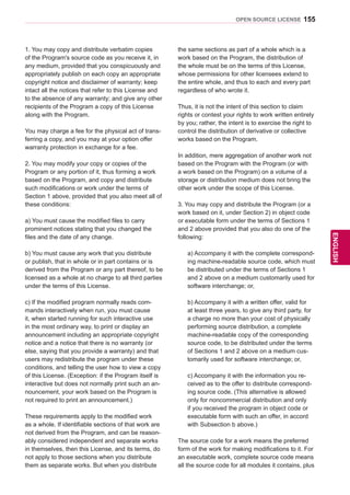 155
ENGENGLISH
OPEN SOURCE LICENSE
1. You may copy and distribute verbatim copies
of the Program's source code as you receive it, in
any medium, provided that you conspicuously and
appropriately publish on each copy an appropriate
copyright notice and disclaimer of warranty; keep
intact all the notices that refer to this License and
to the absence of any warranty; and give any other
recipients of the Program a copy of this License
along with the Program.
You may charge a fee for the physical act of trans-
ferring a copy, and you may at your option offer
warranty protection in exchange for a fee.
2. You may modify your copy or copies of the
Program or any portion of it, thus forming a work
based on the Program, and copy and distribute
such modifications or work under the terms of
Section 1 above, provided that you also meet all of
these conditions:
a) You must cause the modified files to carry
prominent notices stating that you changed the
files and the date of any change.
b) You must cause any work that you distribute
or publish, that in whole or in part contains or is
derived from the Program or any part thereof, to be
licensed as a whole at no charge to all third parties
under the terms of this License.
c) If the modified program normally reads com-
mands interactively when run, you must cause
it, when started running for such interactive use
in the most ordinary way, to print or display an
announcement including an appropriate copyright
notice and a notice that there is no warranty (or
else, saying that you provide a warranty) and that
users may redistribute the program under these
conditions, and telling the user how to view a copy
of this License. (Exception: if the Program itself is
interactive but does not normally print such an an-
nouncement, your work based on the Program is
not required to print an announcement.)
These requirements apply to the modified work
as a whole. If identifiable sections of that work are
not derived from the Program, and can be reason-
ably considered independent and separate works
in themselves, then this License, and its terms, do
not apply to those sections when you distribute
them as separate works. But when you distribute
the same sections as part of a whole which is a
work based on the Program, the distribution of
the whole must be on the terms of this License,
whose permissions for other licensees extend to
the entire whole, and thus to each and every part
regardless of who wrote it.
Thus, it is not the intent of this section to claim
rights or contest your rights to work written entirely
by you; rather, the intent is to exercise the right to
control the distribution of derivative or collective
works based on the Program.
In addition, mere aggregation of another work not
based on the Program with the Program (or with
a work based on the Program) on a volume of a
storage or distribution medium does not bring the
other work under the scope of this License.
3. You may copy and distribute the Program (or a
work based on it, under Section 2) in object code
or executable form under the terms of Sections 1
and 2 above provided that you also do one of the
following:
a) Accompany it with the complete correspond-
ing machine-readable source code, which must
be distributed under the terms of Sections 1
and 2 above on a medium customarily used for
software interchange; or,
b) Accompany it with a written offer, valid for
at least three years, to give any third party, for
a charge no more than your cost of physically
performing source distribution, a complete
machine-readable copy of the corresponding
source code, to be distributed under the terms
of Sections 1 and 2 above on a medium cus-
tomarily used for software interchange; or,
c) Accompany it with the information you re-
ceived as to the offer to distribute correspond-
ing source code. (This alternative is allowed
only for noncommercial distribution and only
if you received the program in object code or
executable form with such an offer, in accord
with Subsection b above.)
The source code for a work means the preferred
form of the work for making modifications to it. For
an executable work, complete source code means
all the source code for all modules it contains, plus
 