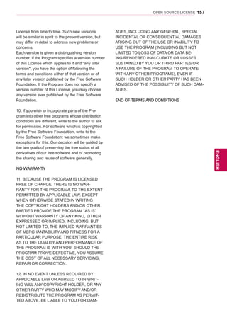 157
ENGENGLISH
OPEN SOURCE LICENSE
License from time to time. Such new versions
will be similar in spirit to the present version, but
may differ in detail to address new problems or
concerns.
Each version is given a distinguishing version
number. If the Program specifies a version number
of this License which applies to it and any later
version, you have the option of following the
terms and conditions either of that version or of
any later version published by the Free Software
Foundation. If the Program does not specify a
version number of this License, you may choose
any version ever published by the Free Software
Foundation.
10. If you wish to incorporate parts of the Pro-
gram into other free programs whose distribution
conditions are different, write to the author to ask
for permission. For software which is copyrighted
by the Free Software Foundation, write to the
Free Software Foundation; we sometimes make
exceptions for this. Our decision will be guided by
the two goals of preserving the free status of all
derivatives of our free software and of promoting
the sharing and reuse of software generally.
NO WARRANTY
11. BECAUSE THE PROGRAM IS LICENSED
FREE OF CHARGE, THERE IS NO WAR-
RANTY FOR THE PROGRAM, TO THE EXTENT
PERMITTED BY APPLICABLE LAW. EXCEPT
WHEN OTHERWISE STATED IN WRITING
THE COPYRIGHT HOLDERS AND/OR OTHER
PARTIES PROVIDE THE PROGRAM AS IS
WITHOUT WARRANTY OF ANY KIND, EITHER
EXPRESSED OR IMPLIED, INCLUDING, BUT
NOT LIMITED TO, THE IMPLIED WARRANTIES
OF MERCHANTABILITY AND FITNESS FOR A
PARTICULAR PURPOSE. THE ENTIRE RISK
AS TO THE QUALITY AND PERFORMANCE OF
THE PROGRAM IS WITH YOU. SHOULD THE
PROGRAM PROVE DEFECTIVE, YOU ASSUME
THE COST OF ALL NECESSARY SERVICING,
REPAIR OR CORRECTION.
12. IN NO EVENT UNLESS REQUIRED BY
APPLICABLE LAW OR AGREED TO IN WRIT-
ING WILL ANY COPYRIGHT HOLDER, OR ANY
OTHER PARTY WHO MAY MODIFY AND/OR
REDISTRIBUTE THE PROGRAM AS PERMIT-
TED ABOVE, BE LIABLE TO YOU FOR DAM-
AGES, INCLUDING ANY GENERAL, SPECIAL,
INCIDENTAL OR CONSEQUENTIAL DAMAGES
ARISING OUT OF THE USE OR INABILITY TO
USE THE PROGRAM (INCLUDING BUT NOT
LIMITED TO LOSS OF DATA OR DATA BE-
ING RENDERED INACCURATE OR LOSSES
SUSTAINED BY YOU OR THIRD PARTIES OR
A FAILURE OF THE PROGRAM TO OPERATE
WITH ANY OTHER PROGRAMS), EVEN IF
SUCH HOLDER OR OTHER PARTY HAS BEEN
ADVISED OF THE POSSIBILITY OF SUCH DAM-
AGES.
END OF TERMS AND CONDITIONS
 
