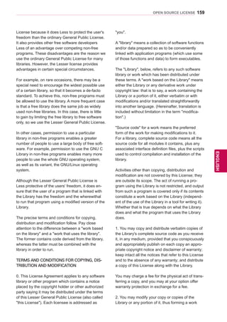 159
ENGENGLISH
OPEN SOURCE LICENSE
License because it does Less to protect the user's
freedom than the ordinary General Public License.
It also provides other free software developers
Less of an advantage over competing non-free
programs. These disadvantages are the reason we
use the ordinary General Public License for many
libraries. However, the Lesser license provides
advantages in certain special circumstances.
For example, on rare occasions, there may be a
special need to encourage the widest possible use
of a certain library, so that it becomes a de-facto
standard. To achieve this, non-free programs must
be allowed to use the library. A more frequent case
is that a free library does the same job as widely
used non-free libraries. In this case, there is little
to gain by limiting the free library to free software
only, so we use the Lesser General Public License.
In other cases, permission to use a particular
library in non-free programs enables a greater
number of people to use a large body of free soft-
ware. For example, permission to use the GNU C
Library in non-free programs enables many more
people to use the whole GNU operating system,
as well as its variant, the GNU/Linux operating
system.
Although the Lesser General Public License is
Less protective of the users' freedom, it does en-
sure that the user of a program that is linked with
the Library has the freedom and the wherewithal
to run that program using a modified version of the
Library.
The precise terms and conditions for copying,
distribution and modification follow. Pay close
attention to the difference between a work based
on the library and a work that uses the library.
The former contains code derived from the library,
whereas the latter must be combined with the
library in order to run.
TERMS AND CONDITIONS FOR COPYING, DIS-
TRIBUTION AND MODIFICATION
0. This License Agreement applies to any software
library or other program which contains a notice
placed by the copyright holder or other authorized
party saying it may be distributed under the terms
of this Lesser General Public License (also called
this License). Each licensee is addressed as
you.
A library means a collection of software functions
and/or data prepared so as to be conveniently
linked with application programs (which use some
of those functions and data) to form executables.
The Library, below, refers to any such software
library or work which has been distributed under
these terms. A work based on the Library means
either the Library or any derivative work under
copyright law: that is to say, a work containing the
Library or a portion of it, either verbatim or with
modifications and/or translated straightforwardly
into another language. (Hereinafter, translation is
included without limitation in the term modifica-
tion.)
Source code for a work means the preferred
form of the work for making modifications to it.
For a library, complete source code means all the
source code for all modules it contains, plus any
associated interface definition files, plus the scripts
used to control compilation and installation of the
library.
Activities other than copying, distribution and
modification are not covered by this License; they
are outside its scope. The act of running a pro-
gram using the Library is not restricted, and output
from such a program is covered only if its contents
constitute a work based on the Library (independ-
ent of the use of the Library in a tool for writing it).
Whether that is true depends on what the Library
does and what the program that uses the Library
does.
1. You may copy and distribute verbatim copies of
the Library's complete source code as you receive
it, in any medium, provided that you conspicuously
and appropriately publish on each copy an appro-
priate copyright notice and disclaimer of warranty;
keep intact all the notices that refer to this License
and to the absence of any warranty; and distribute
a copy of this License along with the Library.
You may charge a fee for the physical act of trans-
ferring a copy, and you may at your option offer
warranty protection in exchange for a fee.
2. You may modify your copy or copies of the
Library or any portion of it, thus forming a work
 