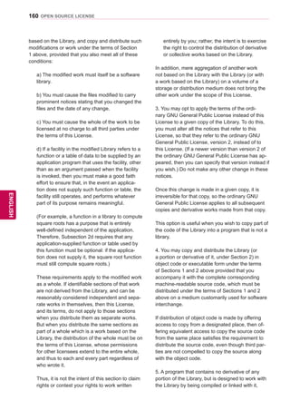 160
ENGENGLISH
OPEN SOURCE LICENSE
based on the Library, and copy and distribute such
modifications or work under the terms of Section
1 above, provided that you also meet all of these
conditions:
a) The modified work must itself be a software
library.
b) You must cause the files modified to carry
prominent notices stating that you changed the
files and the date of any change.
c) You must cause the whole of the work to be
licensed at no charge to all third parties under
the terms of this License.
d) If a facility in the modified Library refers to a
function or a table of data to be supplied by an
application program that uses the facility, other
than as an argument passed when the facility
is invoked, then you must make a good faith
effort to ensure that, in the event an applica-
tion does not supply such function or table, the
facility still operates, and performs whatever
part of its purpose remains meaningful.
(For example, a function in a library to compute
square roots has a purpose that is entirely
well-defined independent of the application.
Therefore, Subsection 2d requires that any
application-supplied function or table used by
this function must be optional: if the applica-
tion does not supply it, the square root function
must still compute square roots.)
These requirements apply to the modified work
as a whole. If identifiable sections of that work
are not derived from the Library, and can be
reasonably considered independent and sepa-
rate works in themselves, then this License,
and its terms, do not apply to those sections
when you distribute them as separate works.
But when you distribute the same sections as
part of a whole which is a work based on the
Library, the distribution of the whole must be on
the terms of this License, whose permissions
for other licensees extend to the entire whole,
and thus to each and every part regardless of
who wrote it.
Thus, it is not the intent of this section to claim
rights or contest your rights to work written
entirely by you; rather, the intent is to exercise
the right to control the distribution of derivative
or collective works based on the Library.
In addition, mere aggregation of another work
not based on the Library with the Library (or with
a work based on the Library) on a volume of a
storage or distribution medium does not bring the
other work under the scope of this License.
3. You may opt to apply the terms of the ordi-
nary GNU General Public License instead of this
License to a given copy of the Library. To do this,
you must alter all the notices that refer to this
License, so that they refer to the ordinary GNU
General Public License, version 2, instead of to
this License. (If a newer version than version 2 of
the ordinary GNU General Public License has ap-
peared, then you can specify that version instead if
you wish.) Do not make any other change in these
notices.
Once this change is made in a given copy, it is
irreversible for that copy, so the ordinary GNU
General Public License applies to all subsequent
copies and derivative works made from that copy.
This option is useful when you wish to copy part of
the code of the Library into a program that is not a
library.
4. You may copy and distribute the Library (or
a portion or derivative of it, under Section 2) in
object code or executable form under the terms
of Sections 1 and 2 above provided that you
accompany it with the complete corresponding
machine-readable source code, which must be
distributed under the terms of Sections 1 and 2
above on a medium customarily used for software
interchange.
If distribution of object code is made by offering
access to copy from a designated place, then of-
fering equivalent access to copy the source code
from the same place satisfies the requirement to
distribute the source code, even though third par-
ties are not compelled to copy the source along
with the object code.
5. A program that contains no derivative of any
portion of the Library, but is designed to work with
the Library by being compiled or linked with it,
 