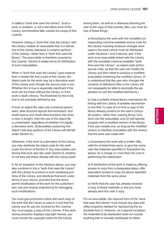161
ENGENGLISH
OPEN SOURCE LICENSE
is called a work that uses the Library. Such a
work, in isolation, is not a derivative work of the
Library, and therefore falls outside the scope of this
License.
However, linking a work that uses the Library with
the Library creates an executable that is a deriva-
tive of the Library (because it contains portions
of the Library), rather than a work that uses the
library. The executable is therefore covered by
this License. Section 6 states terms for distribution
of such executables.
When a work that uses the Library uses material
from a header file that is part of the Library, the
object code for the work may be a derivative work
of the Library even though the source code is not.
Whether this is true is especially significant if the
work can be linked without the Library, or if the
work is itself a library. The threshold for this to be
true is not precisely defined by law.
If such an object file uses only numerical param-
eters, data structure layouts and accessors, and
small macros and small inline functions (ten lines
or less in length), then the use of the object file
is unrestricted, regardless of whether it is legally
a derivative work. (Executables containing this
object code plus portions of the Library will still fall
under Section 6.)
Otherwise, if the work is a derivative of the Library,
you may distribute the object code for the work
under the terms of Section 6. Any executables con-
taining that work also fall under Section 6, whether
or not they are linked directly with the Library itself.
6. As an exception to the Sections above, you may
also combine or link a work that uses the Library
with the Library to produce a work containing por-
tions of the Library, and distribute that work under
terms of your choice, provided that the terms
permit modification of the work for the customer's
own use and reverse engineering for debugging
such modifications.
You must give prominent notice with each copy of
the work that the Library is used in it and that the
Library and its use are covered by this License.
You must supply a copy of this License. If the work
during execution displays copyright notices, you
must include the copyright notice for the Library
among them, as well as a reference directing the
user to the copy of this License. Also, you must do
one of these things:
a) Accompany the work with the complete cor-
responding machine-readable source code for
the Library including whatever changes were
used in the work (which must be distributed
under Sections 1 and 2 above); and, if the
work is an executable linked with the Library,
with the complete machine-readable work
that uses the Library, as object code and/or
source code, so that the user can modify the
Library and then relink to produce a modified
executable containing the modified Library. (It
is understood that the user who changes the
contents of definitions files in the Library will
not necessarily be able to recompile the ap-
plication to use the modified definitions.)
b) Use a suitable shared library mechanism for
linking with the Library. A suitable mechanism
is one that (1) uses at run time a copy of the
library already present on the user's compu-
ter system, rather than copying library func-
tions into the executable, and (2) will operate
properly with a modified version of the library,
if the user installs one, as long as the modified
version is interface-compatible with the version
that the work was made with.
c) Accompany the work with a written offer,
valid for at least three years, to give the same
user the materials specified in Subsection 6a,
above, for a charge no more than the cost of
performing this distribution.
d) If distribution of the work is made by offering
access to copy from a designated place, offer
equivalent access to copy the above specified
materials from the same place.
e) Verify that the user has already received
a copy of these materials or that you have
already sent this user a copy.
For an executable, the required form of the work
that uses the Library must include any data and
utility programs needed for reproducing the ex-
ecutable from it. However, as a special exception,
the materials to be distributed need not include
anything that is normally distributed (in either
 