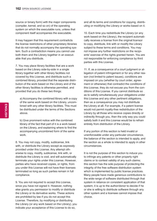 162
ENGENGLISH
OPEN SOURCE LICENSE
source or binary form) with the major components
(compiler, kernel, and so on) of the operating
system on which the executable runs, unless that
component itself accompanies the executable.
It may happen that this requirement contradicts
the license restrictions of other proprietary libraries
that do not normally accompany the operating sys-
tem. Such a contradiction means you cannot use
both them and the Library together in an execut-
able that you distribute.
7. You may place library facilities that are a work
based on the Library side-by-side in a single
library together with other library facilities not
covered by this License, and distribute such a
combined library, provided that the separate distri-
bution of the work based on the Library and of the
other library facilities is otherwise permitted, and
provided that you do these two things:
a) Accompany the combined library with a copy
of the same work based on the Library, uncom-
bined with any other library facilities. This must
be distributed under the terms of the Sections
above.
b) Give prominent notice with the combined
library of the fact that part of it is a work based
on the Library, and explaining where to find the
accompanying uncombined form of the same
work.
8. You may not copy, modify, sublicense, link
with, or distribute the Library except as expressly
provided under this License. Any attempt oth-
erwise to copy, modify, sublicense, link with, or
distribute the Library is void, and will automatically
terminate your rights under this License. However,
parties who have received copies, or rights, from
you under this License will not have their licenses
terminated so long as such parties remain in full
compliance.
9. You are not required to accept this License,
since you have not signed it. However, nothing
else grants you permission to modify or distribute
the Library or its derivative works. These actions
are prohibited by law if you do not accept this
License. Therefore, by modifying or distributing
the Library (or any work based on the Library), you
indicate your acceptance of this License to do so,
and all its terms and conditions for copying, distrib-
uting or modifying the Library or works based on it.
10. Each time you redistribute the Library (or any
work based on the Library), the recipient automati-
cally receives a license from the original licensor
to copy, distribute, link with or modify the Library
subject to these terms and conditions. You may
not impose any further restrictions on the recipi-
ents' exercise of the rights granted herein. You are
not responsible for enforcing compliance by third
parties with this License.
11. If, as a consequence of a court judgment or al-
legation of patent infringement or for any other rea-
son (not limited to patent issues), conditions are
imposed on you (whether by court order, agree-
ment or otherwise) that contradict the conditions of
this License, they do not excuse you from the con-
ditions of this License. If you cannot distribute so
as to satisfy simultaneously your obligations under
this License and any other pertinent obligations,
then as a consequence you may not distribute
the Library at all. For example, if a patent license
would not permit royalty-free redistribution of the
Library by all those who receive copies directly or
indirectly through you, then the only way you could
satisfy both it and this License would be to refrain
entirely from distribution of the Library.
If any portion of this section is held invalid or
unenforceable under any particular circumstance,
the balance of the section is intended to apply, and
the section as a whole is intended to apply in other
circumstances.
It is not the purpose of this section to induce you
to infringe any patents or other property right
claims or to contest validity of any such claims;
this section has the sole purpose of protecting the
integrity of the free software distribution system
which is implemented by public license practices.
Many people have made generous contributions to
the wide range of software distributed through that
system in reliance on consistent application of that
system; it is up to the author/donor to decide if he
or she is willing to distribute software through any
other system and a licensee cannot impose that
choice.
 