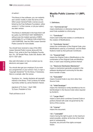 164
ENGENGLISH
OPEN SOURCE LICENSE
of author
This library is free software; you can redistrib-
ute it and/or modify it under the terms of the
GNU Lesser General Public License as pub-
lished by the Free Software Foundation; either
version 2.1 of the License, or (at your option)
any later version.
This library is distributed in the hope that it will
be useful, but WITHOUT ANY WARRANTY;
without even the implied warranty of MER-
CHANTABILITY or FITNESS FOR A PARTICU-
LAR PURPOSE. See the GNU Lesser General
Public License for more details.
You should have received a copy of the GNU
Lesser General Public License along with this
library; if not, write to the Free Software Founda-
tion, Inc., 59 Temple Place, Suite 330, Boston, MA
02111-1307 USA
Also add information on how to contact you by
electronic and paper mail.
You should also get your employer (if you work
as a programmer) or your school, if any, to sign a
copyright disclaimer for the library, if necessary.
Here is a sample; alter the names:
Yoyodyne, Inc., hereby disclaims all copyright
interest in the library `Frob' (a library for tweak-
ing knobs) written by James Random Hacker.
signature of Ty Coon, 1 April 1990
Ty Coon, President of Vice
That's all there is to it!
Mozilla Public License 1.1 (MPL
1.1)
1. Definitions.
1.0.1. Commercial Use
means distribution or otherwise making the Cov-
ered Code available to a third party.
1.1. ''Contributor''
means each entity that creates or contributes to
the creation of Modifications.
1.2. ''Contributor Version''
means the combination of the Original Code, prior
Modifications used by a Contributor, and the Modi-
fications made by that particular Contributor.
1.3. ''Covered Code''
means the Original Code or Modifications or the
combination of the Original Code and Modifica-
tions, in each case including portions thereof.
1.4. ''Electronic Distribution Mechanism''
means a mechanism generally accepted in the
software development community for the elec-
tronic transfer of data.
1.5. ''Executable''
means Covered Code in any form other than
Source Code.
1.6. ''Initial Developer''
means the individual or entity identified as the Ini-
tial Developer in the Source Code notice required
by Exhibit A.
1.7. ''Larger Work''
means a work which combines Covered Code or
portions thereof with code not governed by the
terms of this License.
1.8. ''License''
means this document.
1.8.1. Licensable
means having the right to grant, to the maximum
extent possible, whether at the time of the initial
grant or subsequently
acquired, any and all of the rights conveyed
herein.
 