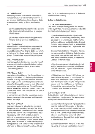 165
ENGENGLISH
OPEN SOURCE LICENSE
1.9. ''Modifications''
means any addition to or deletion from the sub-
stance or structure of either the Original Code or
any previous Modifications. When Covered Code
is released as a series of files, a Modification
is:
(a) Any addition to or deletion from the contents
of a file containing Original Code or previous
Modifications.
(b) Any new file that contains any part of the
Original Code or previous Modifications.
1.10. ''Original Code''
means Source Code of computer software code
which is described in the Source Code notice
required by Exhibit A as Original Code, and which,
at the time of its release under this License is not
already Covered Code governed by this License.
1.10.1. Patent Claims
means any patent claim(s), now owned or hereaf-
ter acquired, including without limitation, method,
process, and apparatus claims, in any patent
Licensable by grantor.
1.11. ''Source Code''
means the preferred form of the Covered Code for
making modifications to it, including all modules it
contains, plus any associated interface definition
files, scripts used to control compilation and instal-
lation of an Executable, or source code differential
comparisons against either the Original Code or
another well known, available Covered Code of the
Contributor's choice. The Source Code can be in a
compressed
or archival form, provided the appropriate decom-
pression or de-archiving software is widely avail-
able for no charge.
1.12. You'' (or Your)
means an individual or a legal entity exercising
rights under, and complying with all of the terms
of, this License or a future version of this License
issued under Section 6.1.For legal entities, You''
includes any entity which controls, is control-
led by, or is under common control with You. For
purposes of this definition, control'' means (a) the
power, direct or indirect, to cause the direction or
management of such entity, whether by contract or
otherwise, or (b) ownership of more than fifty per-
cent (50%) of the outstanding shares or beneficial
ownership of such entity.
2. Source Code License.
2.1. The Initial Developer Grant.
The Initial Developer hereby grants You a world-
wide, royalty-free, non-exclusive license, subject to
third party intellectual property claims:
(a) under intellectual property rights (other
than patent or trademark) Licensable by Initial
Developer to use, reproduce, modify, display,
perform, sublicense and distribute the Original
Code (or portions thereof) with or without Modi-
fications, and/or as part of a Larger Work; and
(b) under Patents Claims infringed by the mak-
ing, using or selling of Original Code, to make,
have made, use, practice, sell, and offer for
sale, and/or otherwise dispose of the Original
Code (or portions thereof).
(c) the licenses granted in this Section 2.1(a)
and (b) are effective on the date Initial Devel-
oper first distributes Original Code under the
terms of this License.
(d) Notwithstanding Section 2.1(b) above, no
patent license is granted: 1) for code that You
delete from the Original Code; 2) separate
from the Original Code; or 3) for infringements
caused by: i) the modification of the Original
Code or ii) the combination of the Original
Code with other software or devices.
2.2. Contributor Grant.
Subject to third party intellectual property claims,
each Contributor hereby grants You a world-wide,
royalty-free, non-exclusive license
(a) under intellectual property rights (other than
patent or trademark) Licensable by Contribu-
tor, to use, reproduce, modify, display, perform,
sublicense and distribute the Modifications cre-
ated by such Contributor (or portions thereof)
either on an unmodified basis, with other
Modifications, as Covered Code and/or as part
of a Larger Work; and
(b) under Patent Claims infringed by the mak-
ing, using, or selling of Modifications made by
 