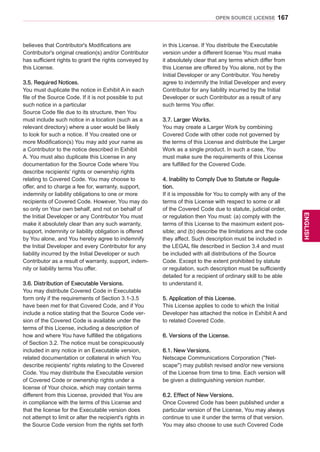 167
ENGENGLISH
OPEN SOURCE LICENSE
believes that Contributor's Modifications are
Contributor's original creation(s) and/or Contributor
has sufficient rights to grant the rights conveyed by
this License.
3.5. Required Notices.
You must duplicate the notice in Exhibit A in each
file of the Source Code. If it is not possible to put
such notice in a particular
Source Code file due to its structure, then You
must include such notice in a location (such as a
relevant directory) where a user would be likely
to look for such a notice. If You created one or
more Modification(s) You may add your name as
a Contributor to the notice described in Exhibit
A. You must also duplicate this License in any
documentation for the Source Code where You
describe recipients' rights or ownership rights
relating to Covered Code. You may choose to
offer, and to charge a fee for, warranty, support,
indemnity or liability obligations to one or more
recipients of Covered Code. However, You may do
so only on Your own behalf, and not on behalf of
the Initial Developer or any Contributor You must
make it absolutely clear than any such warranty,
support, indemnity or liability obligation is offered
by You alone, and You hereby agree to indemnify
the Initial Developer and every Contributor for any
liability incurred by the Initial Developer or such
Contributor as a result of warranty, support, indem-
nity or liability terms You offer.
3.6. Distribution of Executable Versions.
You may distribute Covered Code in Executable
form only if the requirements of Section 3.1-3.5
have been met for that Covered Code, and if You
include a notice stating that the Source Code ver-
sion of the Covered Code is available under the
terms of this License, including a description of
how and where You have fulfilled the obligations
of Section 3.2. The notice must be conspicuously
included in any notice in an Executable version,
related documentation or collateral in which You
describe recipients' rights relating to the Covered
Code. You may distribute the Executable version
of Covered Code or ownership rights under a
license of Your choice, which may contain terms
different from this License, provided that You are
in compliance with the terms of this License and
that the license for the Executable version does
not attempt to limit or alter the recipient's rights in
the Source Code version from the rights set forth
in this License. If You distribute the Executable
version under a different license You must make
it absolutely clear that any terms which differ from
this License are offered by You alone, not by the
Initial Developer or any Contributor. You hereby
agree to indemnify the Initial Developer and every
Contributor for any liability incurred by the Initial
Developer or such Contributor as a result of any
such terms You offer.
3.7. Larger Works.
You may create a Larger Work by combining
Covered Code with other code not governed by
the terms of this License and distribute the Larger
Work as a single product. In such a case, You
must make sure the requirements of this License
are fulfilled for the Covered Code.
4. Inability to Comply Due to Statute or Regula-
tion.
If it is impossible for You to comply with any of the
terms of this License with respect to some or all
of the Covered Code due to statute, judicial order,
or regulation then You must: (a) comply with the
terms of this License to the maximum extent pos-
sible; and (b) describe the limitations and the code
they affect. Such description must be included in
the LEGAL file described in Section 3.4 and must
be included with all distributions of the Source
Code. Except to the extent prohibited by statute
or regulation, such description must be sufficiently
detailed for a recipient of ordinary skill to be able
to understand it.
5. Application of this License.
This License applies to code to which the Initial
Developer has attached the notice in Exhibit A and
to related Covered Code.
6. Versions of the License.
6.1. New Versions.
Netscape Communications Corporation (''Net-
scape'') may publish revised and/or new versions
of the License from time to time. Each version will
be given a distinguishing version number.
6.2. Effect of New Versions.
Once Covered Code has been published under a
particular version of the License, You may always
continue to use it under the terms of that version.
You may also choose to use such Covered Code
 
