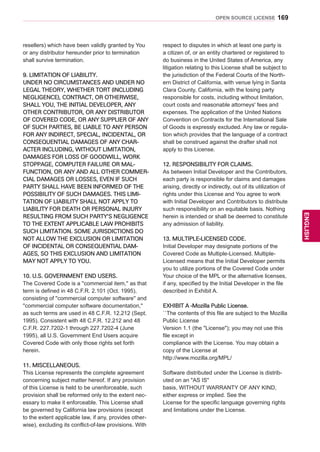169
ENGENGLISH
OPEN SOURCE LICENSE
resellers) which have been validly granted by You
or any distributor hereunder prior to termination
shall survive termination.
9. LIMITATION OF LIABILITY.
UNDER NO CIRCUMSTANCES AND UNDER NO
LEGAL THEORY, WHETHER TORT (INCLUDING
NEGLIGENCE), CONTRACT, OR OTHERWISE,
SHALL YOU, THE INITIAL DEVELOPER, ANY
OTHER CONTRIBUTOR, OR ANY DISTRIBUTOR
OF COVERED CODE, OR ANY SUPPLIER OF ANY
OF SUCH PARTIES, BE LIABLE TO ANY PERSON
FOR ANY INDIRECT, SPECIAL, INCIDENTAL, OR
CONSEQUENTIAL DAMAGES OF ANY CHAR-
ACTER INCLUDING, WITHOUT LIMITATION,
DAMAGES FOR LOSS OF GOODWILL, WORK
STOPPAGE, COMPUTER FAILURE OR MAL-
FUNCTION, OR ANY AND ALL OTHER COMMER-
CIAL DAMAGES OR LOSSES, EVEN IF SUCH
PARTY SHALL HAVE BEEN INFORMED OF THE
POSSIBILITY OF SUCH DAMAGES. THIS LIMI-
TATION OF LIABILITY SHALL NOT APPLY TO
LIABILITY FOR DEATH OR PERSONAL INJURY
RESULTING FROM SUCH PARTY'S NEGLIGENCE
TO THE EXTENT APPLICABLE LAW PROHIBITS
SUCH LIMITATION. SOME JURISDICTIONS DO
NOT ALLOW THE EXCLUSION OR LIMITATION
OF INCIDENTAL OR CONSEQUENTIAL DAM-
AGES, SO THIS EXCLUSION AND LIMITATION
MAY NOT APPLY TO YOU.
10. U.S. GOVERNMENT END USERS.
The Covered Code is a ''commercial item,'' as that
term is defined in 48 C.F.R. 2.101 (Oct. 1995),
consisting of ''commercial computer software'' and
''commercial computer software documentation,''
as such terms are used in 48 C.F.R. 12.212 (Sept.
1995). Consistent with 48 C.F.R. 12.212 and 48
C.F.R. 227.7202-1 through 227.7202-4 (June
1995), all U.S. Government End Users acquire
Covered Code with only those rights set forth
herein.
11. MISCELLANEOUS.
This License represents the complete agreement
concerning subject matter hereof. If any provision
of this License is held to be unenforceable, such
provision shall be reformed only to the extent nec-
essary to make it enforceable. This License shall
be governed by California law provisions (except
to the extent applicable law, if any, provides other-
wise), excluding its conflict-of-law provisions. With
respect to disputes in which at least one party is
a citizen of, or an entity chartered or registered to
do business in the United States of America, any
litigation relating to this License shall be subject to
the jurisdiction of the Federal Courts of the North-
ern District of California, with venue lying in Santa
Clara County, California, with the losing party
responsible for costs, including without limitation,
court costs and reasonable attorneys' fees and
expenses. The application of the United Nations
Convention on Contracts for the International Sale
of Goods is expressly excluded. Any law or regula-
tion which provides that the language of a contract
shall be construed against the drafter shall not
apply to this License.
12. RESPONSIBILITY FOR CLAIMS.
As between Initial Developer and the Contributors,
each party is responsible for claims and damages
arising, directly or indirectly, out of its utilization of
rights under this License and You agree to work
with Initial Developer and Contributors to distribute
such responsibility on an equitable basis. Nothing
herein is intended or shall be deemed to constitute
any admission of liability.
13. MULTIPLE-LICENSED CODE.
Initial Developer may designate portions of the
Covered Code as Multiple-Licensed. Multiple-
Licensed means that the Initial Developer permits
you to utilize portions of the Covered Code under
Your choice of the MPL or the alternative licenses,
if any, specified by the Initial Developer in the file
described in Exhibit A.
EXHIBIT A -Mozilla Public License.
``The contents of this file are subject to the Mozilla
Public License
Version 1.1 (the License); you may not use this
file except in
compliance with the License. You may obtain a
copy of the License at
http://www.mozilla.org/MPL/
Software distributed under the License is distrib-
uted on an AS IS
basis, WITHOUT WARRANTY OF ANY KIND,
either express or implied. See the
License for the specific language governing rights
and limitations under the License.
 