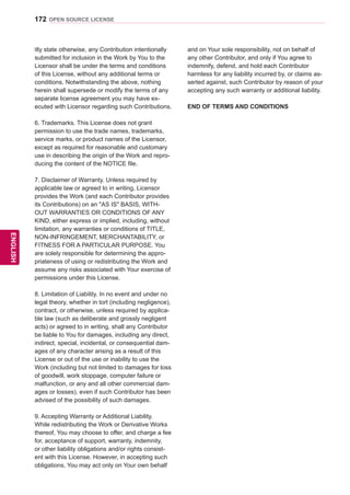 172
ENGENGLISH
OPEN SOURCE LICENSE
itly state otherwise, any Contribution intentionally
submitted for inclusion in the Work by You to the
Licensor shall be under the terms and conditions
of this License, without any additional terms or
conditions. Notwithstanding the above, nothing
herein shall supersede or modify the terms of any
separate license agreement you may have ex-
ecuted with Licensor regarding such Contributions.
6. Trademarks. This License does not grant
permission to use the trade names, trademarks,
service marks, or product names of the Licensor,
except as required for reasonable and customary
use in describing the origin of the Work and repro-
ducing the content of the NOTICE file.
7. Disclaimer of Warranty. Unless required by
applicable law or agreed to in writing, Licensor
provides the Work (and each Contributor provides
its Contributions) on an AS IS BASIS, WITH-
OUT WARRANTIES OR CONDITIONS OF ANY
KIND, either express or implied, including, without
limitation, any warranties or conditions of TITLE,
NON-INFRINGEMENT, MERCHANTABILITY, or
FITNESS FOR A PARTICULAR PURPOSE. You
are solely responsible for determining the appro-
priateness of using or redistributing the Work and
assume any risks associated with Your exercise of
permissions under this License.
8. Limitation of Liability. In no event and under no
legal theory, whether in tort (including negligence),
contract, or otherwise, unless required by applica-
ble law (such as deliberate and grossly negligent
acts) or agreed to in writing, shall any Contributor
be liable to You for damages, including any direct,
indirect, special, incidental, or consequential dam-
ages of any character arising as a result of this
License or out of the use or inability to use the
Work (including but not limited to damages for loss
of goodwill, work stoppage, computer failure or
malfunction, or any and all other commercial dam-
ages or losses), even if such Contributor has been
advised of the possibility of such damages.
9. Accepting Warranty or Additional Liability.
While redistributing the Work or Derivative Works
thereof, You may choose to offer, and charge a fee
for, acceptance of support, warranty, indemnity,
or other liability obligations and/or rights consist-
ent with this License. However, in accepting such
obligations, You may act only on Your own behalf
and on Your sole responsibility, not on behalf of
any other Contributor, and only if You agree to
indemnify, defend, and hold each Contributor
harmless for any liability incurred by, or claims as-
serted against, such Contributor by reason of your
accepting any such warranty or additional liability.
END OF TERMS AND CONDITIONS
 