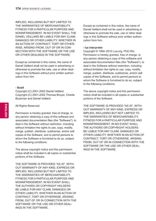 174
ENGENGLISH
OPEN SOURCE LICENSE
IMPLIED, INCLUDING BUT NOT LIMITED TO
THE WARRANTIES OF MERCHANTABILITY,
FITNESS FOR A PARTICULAR PURPOSE AND
NONINFRINGEMENT. IN NO EVENT SHALL THE
DANIEL VEILLARD BE LIABLE FOR ANY CLAIM,
DAMAGES OR OTHER LIABILITY, WHETHER IN
AN ACTION OF CONTRACT, TORT OR OTHER-
WISE, ARISING FROM, OUT OF OR IN CON-
NECTION WITH THE SOFTWARE OR THE USE
OR OTHER DEALINGS IN THE SOFTWARE.
Except as contained in this notice, the name of
Daniel Veillard shall not be used in advertising or
otherwise to promote the sale, use or other deal-
ings in this Software without prior written authori-
zation from him
- libxslt
Copyright (C) 2001-2002 Daniel Veillard.
Copyright (C) 2001-2002 Thomas Broyer, Charlie
Bozeman and Daniel Veillard.
All Rights Reserved.
Permission is hereby granted, free of charge, to
any person obtaining a copy of this software and
associated documentation files (the Software), to
deal in the Software without restriction, including
without limitation the rights to use, copy, modify,
merge, publish, distribute, sublicense, and/or sell
copies of the Software, and to permit persons to
whom the Software is furnished to do so, subject
to the following conditions:
The above copyright notice and this permission
notice shall be included in all copies or substantial
portions of the Software.
THE SOFTWARE IS PROVIDED AS IS, WITH-
OUT WARRANTY OF ANY KIND, EXPRESS OR
IMPLIED, INCLUDING BUT NOT LIMITED TO
THE WARRANTIES OF MERCHANTABILITY,
FITNESS FOR A PARTICULAR PURPOSE AND
NONINFRINGEMENT. IN NO EVENT SHALL
THE AUTHORS OR COPYRIGHT HOLDERS
BE LIABLE FOR ANY CLAIM, DAMAGES OR
OTHER LIABILITY, WHETHER IN AN ACTION OF
CONTRACT, TORT OR OTHERWISE, ARISING
FROM, OUT OF OR IN CONNECTION WITH THE
SOFTWARE OR THE USE OR OTHER DEAL-
INGS IN THE SOFTWARE.
Except as contained in this notice, the name of
Daniel Veillard shall not be used in advertising or
otherwise to promote the sale, use or other deal-
ings in this Software without prior written authori-
zation from him.
- lua interpreter
Copyright © 1994–2010 Lua.org, PUC-Rio.
Permission is hereby granted, free of charge, to
any person obtaining a copy of this software and
associated documentation files (the Software), to
deal in the Software without restriction, including
without limitation the rights to use, copy, modify,
merge, publish, distribute, sublicense, and/or sell
copies of the Software, and to permit persons to
whom the Software is furnished to do so, subject
to the following conditions:
The above copyright notice and this permission
notice shall be included in all copies or substantial
portions of the Software.
THE SOFTWARE IS PROVIDED AS IS, WITH-
OUT WARRANTY OF ANY KIND, EXPRESS OR
IMPLIED, INCLUDING BUT NOT LIMITED TO
THE WARRANTIES OF MERCHANTABILITY,
FITNESS FOR A PARTICULAR PURPOSE AND
NONINFRINGEMENT. IN NO EVENT SHALL
THE AUTHORS OR COPYRIGHT HOLDERS
BE LIABLE FOR ANY CLAIM, DAMAGES OR
OTHER LIABILITY, WHETHER IN AN ACTION OF
CONTRACT, TORT OR OTHERWISE, ARISING
FROM, OUT OF OR IN CONNECTION WITH THE
SOFTWARE OR THE USE OR OTHER DEAL-
INGS IN THE SOFTWARE.
 