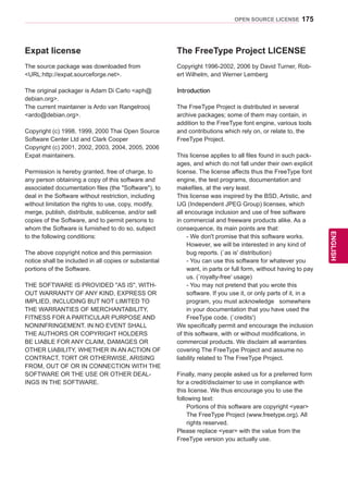 175
ENGENGLISH
OPEN SOURCE LICENSE
Expat license
The source package was downloaded from
URL:http://expat.sourceforge.net.
The original packager is Adam Di Carlo aph@
debian.org.
The current maintainer is Ardo van Rangelrooij
ardo@debian.org.
Copyright (c) 1998, 1999, 2000 Thai Open Source
Software Center Ltd and Clark Cooper
Copyright (c) 2001, 2002, 2003, 2004, 2005, 2006
Expat maintainers.
Permission is hereby granted, free of charge, to
any person obtaining a copy of this software and
associated documentation files (the Software), to
deal in the Software without restriction, including
without limitation the rights to use, copy, modify,
merge, publish, distribute, sublicense, and/or sell
copies of the Software, and to permit persons to
whom the Software is furnished to do so, subject
to the following conditions:
The above copyright notice and this permission
notice shall be included in all copies or substantial
portions of the Software.
THE SOFTWARE IS PROVIDED AS IS, WITH-
OUT WARRANTY OF ANY KIND, EXPRESS OR
IMPLIED, INCLUDING BUT NOT LIMITED TO
THE WARRANTIES OF MERCHANTABILITY,
FITNESS FOR A PARTICULAR PURPOSE AND
NONINFRINGEMENT. IN NO EVENT SHALL
THE AUTHORS OR COPYRIGHT HOLDERS
BE LIABLE FOR ANY CLAIM, DAMAGES OR
OTHER LIABILITY, WHETHER IN AN ACTION OF
CONTRACT, TORT OR OTHERWISE, ARISING
FROM, OUT OF OR IN CONNECTION WITH THE
SOFTWARE OR THE USE OR OTHER DEAL-
INGS IN THE SOFTWARE.
The FreeType Project LICENSE
Copyright 1996-2002, 2006 by David Turner, Rob-
ert Wilhelm, and Werner Lemberg
Introduction
The FreeType Project is distributed in several
archive packages; some of them may contain, in
addition to the FreeType font engine, various tools
and contributions which rely on, or relate to, the
FreeType Project.
This license applies to all files found in such pack-
ages, and which do not fall under their own explicit
license. The license affects thus the FreeType font
engine, the test programs, documentation and
makefiles, at the very least.
This license was inspired by the BSD, Artistic, and
IJG (Independent JPEG Group) licenses, which
all encourage inclusion and use of free software
in commercial and freeware products alike. As a
consequence, its main points are that:
- We don't promise that this software works.
However, we will be interested in any kind of
bug reports. (`as is' distribution)
- You can use this software for whatever you
want, in parts or full form, without having to pay
us. (`royalty-free' usage)
- You may not pretend that you wrote this
software. If you use it, or only parts of it, in a
program, you must acknowledge somewhere
in your documentation that you have used the
FreeType code. (`credits')
We specifically permit and encourage the inclusion
of this software, with or without modifications, in
commercial products. We disclaim all warranties
covering The FreeType Project and assume no
liability related to The FreeType Project.
Finally, many people asked us for a preferred form
for a credit/disclaimer to use in compliance with
this license. We thus encourage you to use the
following text:
Portions of this software are copyright year
The FreeType Project (www.freetype.org). All
rights reserved.
Please replace year with the value from the
FreeType version you actually use.
 