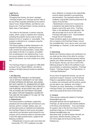 176
ENGENGLISH
OPEN SOURCE LICENSE
Legal Terms
0. Definitions
Throughout this license, the terms `package',
`FreeType Project' and `FreeType archive' refer to
the set of files originally distributed by the authors
(David Turner, Robert Wilhelm, and Werner Lem-
berg) as the `FreeType Project', be they named as
alpha, beta or final release.
`You' refers to the licensee, or person using the
project, where `using' is a generic term including
compiling the project's source code as well as
linking it to form a `program' or `executable'. This
program is referred to as `a program using the
FreeType engine'.
This license applies to all files distributed in the
original FreeType Project, including all source
code, binaries and documentation, unless other-
wise stated in the file in its original, unmodified
form as distributed in the original archive. If you
are unsure whether or not a particular file is cov-
ered by this license, you must contact us to verify
this.
The FreeType Project is copyright (C) 1996-2000
by David Turner, Robert Wilhelm, and Werner
Lemberg. All rights reserved except as specified
below.
1. No Warranty
THE FREETYPE PROJECT IS PROVIDED
`AS IS' WITHOUT WARRANTY OF ANY KIND,
EITHER EXPRESS OR IMPLIED, INCLUDING,
BUT NOT LIMITED TO, WARRANTIES OF MER-
CHANTABILITY AND FITNESS FOR A PARTICU-
LAR PURPOSE. IN NO EVENT WILL ANY OF
THE AUTHORS OR COPYRIGHT HOLDERS
BE LIABLE FOR ANY DAMAGES CAUSED BY
THE USE OR THE INABILITY TO USE, OF THE
FREETYPE PROJECT.
2. Redistribution
This license grants a worldwide, royalty-free,
perpetual and irrevocable right and license to use,
execute, perform, compile, display, copy, cre-
ate derivative works of, distribute and sublicense
the FreeType Project (in both source and object
code forms) and derivative works thereof for any
purpose; and to authorize others to exercise some
or all of the rights granted herein, subject to the
following conditions:
- Redistribution of source code must retain this
license file (`FTL.TXT') unaltered; any addi-
tions, deletions or changes to the original files
must be clearly indicated in accompanying
documentation. The copyright notices of the
unaltered, original files must be preserved in all
copies of source files.
- Redistribution in binary form must provide
a disclaimer that states that the software is
based in part of the work of the FreeType
Team, in the distribution documentation. We
also encourage you to put an URL to the
FreeType web page in your documentation,
though this isn't mandatory.
These conditions apply to any software derived
from or based on the FreeType Project, not just
the unmodified files. If you use our work, you must
acknowledge us. However, no fee need be paid to
us.
3. Advertising
Neither the FreeType authors and contributors nor
you shall use the name of the other for commer-
cial, advertising, or promotional purposes without
specific prior written permission. We suggest, but
do not require, that you use one or more of the
following phrases to refer to this software in your
documentation or advertising materials: `FreeType
Project', `FreeType Engine', `FreeType library', or
`FreeType Distribution'.
As you have not signed this license, you are not
required to accept it. However, as the FreeType
Project is copyrighted material, only this license,
or another one contracted with the authors, grants
you the right to use, distribute, and modify it.
Therefore, by using, distributing, or modifying the
FreeType Project, you indicate that you under-
stand and accept all the terms of this license.
4. Contacts
There are two mailing lists related to FreeType:
freetype@nongnu.org
Discusses general use and applications of
FreeType, as well as future and wanted additions
to the library and distribution. If you are looking
for support, start in this list if you haven't found
anything to help you in the documentation.
freetype-devel@nongnu.org
Discusses bugs, as well as engine internals, de-
sign issues, specific licenses, porting, etc.
Our home page can be found at http://www.
freetype.org
 