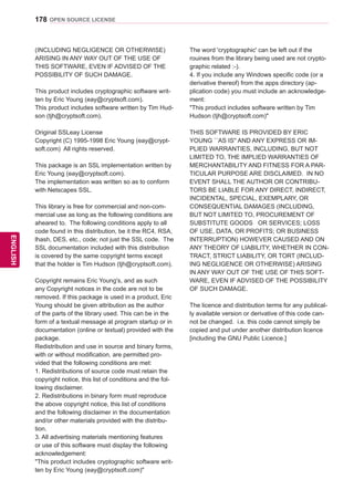 178
ENGENGLISH
OPEN SOURCE LICENSE
(INCLUDING NEGLIGENCE OR OTHERWISE)
ARISING IN ANY WAY OUT OF THE USE OF
THIS SOFTWARE, EVEN IF ADVISED OF THE
POSSIBILITY OF SUCH DAMAGE.
This product includes cryptographic software writ-
ten by Eric Young (eay@cryptsoft.com).
This product includes software written by Tim Hud-
son (tjh@cryptsoft.com).
Original SSLeay License
Copyright (C) 1995-1998 Eric Young (eay@crypt-
soft.com) All rights reserved.
This package is an SSL implementation written by
Eric Young (eay@cryptsoft.com).
The implementation was written so as to conform
with Netscapes SSL.
This library is free for commercial and non-com-
mercial use as long as the following conditions are
aheared to. The following conditions apply to all
code found in this distribution, be it the RC4, RSA,
lhash, DES, etc., code; not just the SSL code. The
SSL documentation included with this distribution
is covered by the same copyright terms except
that the holder is Tim Hudson (tjh@cryptsoft.com).
Copyright remains Eric Young's, and as such
any Copyright notices in the code are not to be
removed. If this package is used in a product, Eric
Young should be given attribution as the author
of the parts of the library used. This can be in the
form of a textual message at program startup or in
documentation (online or textual) provided with the
package.
Redistribution and use in source and binary forms,
with or without modification, are permitted pro-
vided that the following conditions are met:
1. Redistributions of source code must retain the
copyright notice, this list of conditions and the fol-
lowing disclaimer.
2. Redistributions in binary form must reproduce
the above copyright notice, this list of conditions
and the following disclaimer in the documentation
and/or other materials provided with the distribu-
tion.
3. All advertising materials mentioning features
or use of this software must display the following
acknowledgement:
This product includes cryptographic software writ-
ten by Eric Young (eay@cryptsoft.com)
The word 'cryptographic' can be left out if the
rouines from the library being used are not crypto-
graphic related :-).
4. If you include any Windows specific code (or a
derivative thereof) from the apps directory (ap-
plication code) you must include an acknowledge-
ment:
This product includes software written by Tim
Hudson (tjh@cryptsoft.com)
THIS SOFTWARE IS PROVIDED BY ERIC
YOUNG ``AS IS'' AND ANY EXPRESS OR IM-
PLIED WARRANTIES, INCLUDING, BUT NOT
LIMITED TO, THE IMPLIED WARRANTIES OF
MERCHANTABILITY AND FITNESS FOR A PAR-
TICULAR PURPOSE ARE DISCLAIMED. IN NO
EVENT SHALL THE AUTHOR OR CONTRIBU-
TORS BE LIABLE FOR ANY DIRECT, INDIRECT,
INCIDENTAL, SPECIAL, EXEMPLARY, OR
CONSEQUENTIAL DAMAGES (INCLUDING,
BUT NOT LIMITED TO, PROCUREMENT OF
SUBSTITUTE GOODS OR SERVICES; LOSS
OF USE, DATA, OR PROFITS; OR BUSINESS
INTERRUPTION) HOWEVER CAUSED AND ON
ANY THEORY OF LIABILITY, WHETHER IN CON-
TRACT, STRICT LIABILITY, OR TORT (INCLUD-
ING NEGLIGENCE OR OTHERWISE) ARISING
IN ANY WAY OUT OF THE USE OF THIS SOFT-
WARE, EVEN IF ADVISED OF THE POSSIBILITY
OF SUCH DAMAGE.
The licence and distribution terms for any publical-
ly available version or derivative of this code can-
not be changed. i.e. this code cannot simply be
copied and put under another distribution licence
[including the GNU Public Licence.]
 