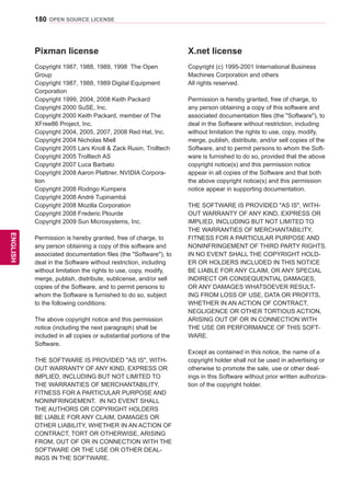 180
ENGENGLISH
OPEN SOURCE LICENSE
Pixman license
Copyright 1987, 1988, 1989, 1998 The Open
Group
Copyright 1987, 1988, 1989 Digital Equipment
Corporation
Copyright 1999, 2004, 2008 Keith Packard
Copyright 2000 SuSE, Inc.
Copyright 2000 Keith Packard, member of The
XFree86 Project, Inc.
Copyright 2004, 2005, 2007, 2008 Red Hat, Inc.
Copyright 2004 Nicholas Miell
Copyright 2005 Lars Knoll  Zack Rusin, Trolltech
Copyright 2005 Trolltech AS
Copyright 2007 Luca Barbato
Copyright 2008 Aaron Plattner, NVIDIA Corpora-
tion
Copyright 2008 Rodrigo Kumpera
Copyright 2008 André Tupinambá
Copyright 2008 Mozilla Corporation
Copyright 2008 Frederic Plourde
Copyright 2009 Sun Microsystems, Inc.
Permission is hereby granted, free of charge, to
any person obtaining a copy of this software and
associated documentation files (the Software), to
deal in the Software without restriction, including
without limitation the rights to use, copy, modify,
merge, publish, distribute, sublicense, and/or sell
copies of the Software, and to permit persons to
whom the Software is furnished to do so, subject
to the following conditions:
The above copyright notice and this permission
notice (including the next paragraph) shall be
included in all copies or substantial portions of the
Software.
THE SOFTWARE IS PROVIDED AS IS, WITH-
OUT WARRANTY OF ANY KIND, EXPRESS OR
IMPLIED, INCLUDING BUT NOT LIMITED TO
THE WARRANTIES OF MERCHANTABILITY,
FITNESS FOR A PARTICULAR PURPOSE AND
NONINFRINGEMENT. IN NO EVENT SHALL
THE AUTHORS OR COPYRIGHT HOLDERS
BE LIABLE FOR ANY CLAIM, DAMAGES OR
OTHER LIABILITY, WHETHER IN AN ACTION OF
CONTRACT, TORT OR OTHERWISE, ARISING
FROM, OUT OF OR IN CONNECTION WITH THE
SOFTWARE OR THE USE OR OTHER DEAL-
INGS IN THE SOFTWARE.
X.net license
Copyright (c) 1995-2001 International Business
Machines Corporation and others
All rights reserved.
Permission is hereby granted, free of charge, to
any person obtaining a copy of this software and
associated documentation files (the Software), to
deal in the Software without restriction, including
without limitation the rights to use, copy, modify,
merge, publish, distribute, and/or sell copies of the
Software, and to permit persons to whom the Soft-
ware is furnished to do so, provided that the above
copyright notice(s) and this permission notice
appear in all copies of the Software and that both
the above copyright notice(s) and this permission
notice appear in supporting documentation.
THE SOFTWARE IS PROVIDED AS IS, WITH-
OUT WARRANTY OF ANY KIND, EXPRESS OR
IMPLIED, INCLUDING BUT NOT LIMITED TO
THE WARRANTIES OF MERCHANTABILITY,
FITNESS FOR A PARTICULAR PURPOSE AND
NONINFRINGEMENT OF THIRD PARTY RIGHTS.
IN NO EVENT SHALL THE COPYRIGHT HOLD-
ER OR HOLDERS INCLUDED IN THIS NOTICE
BE LIABLE FOR ANY CLAIM, OR ANY SPECIAL
INDIRECT OR CONSEQUENTIAL DAMAGES,
OR ANY DAMAGES WHATSOEVER RESULT-
ING FROM LOSS OF USE, DATA OR PROFITS,
WHETHER IN AN ACTION OF CONTRACT,
NEGLIGENCE OR OTHER TORTIOUS ACTION,
ARISING OUT OF OR IN CONNECTION WITH
THE USE OR PERFORMANCE OF THIS SOFT-
WARE.
Except as contained in this notice, the name of a
copyright holder shall not be used in advertising or
otherwise to promote the sale, use or other deal-
ings in this Software without prior written authoriza-
tion of the copyright holder.
 