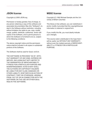 183
ENGENGLISH
OPEN SOURCE LICENSE
JSON license
Copyright (c) 2005 JSON.org
Permission is hereby granted, free of charge, to
any person obtaining a copy of this software and
associated documentation files (the Software), to
deal in the Software without restriction, including
without limitation the rights to use, copy, modify,
merge, publish, distribute, sublicense, and/or sell
copies of the Software, and to permit persons to
whom the Software is furnished to do so, subject
to the following conditions:
The above copyright notice and this permission
notice shall be included in all copies or substantial
portions of the Software.
The Software shall be used for Good, not Evil.
THE SOFTWARE IS PROVIDED AS IS, WITH-
OUT WARRANTY OF ANY KIND, EXPRESS OR
IMPLIED, INCLUDING BUT NOT LIMITED TO
THE WARRANTIES OF MERCHANTABILITY,
FITNESS FOR A PARTICULAR PURPOSE AND
NONINFRINGEMENT. IN NO EVENT SHALL
THE AUTHORS OR COPYRIGHT HOLDERS
BE LIABLE FOR ANY CLAIM, DAMAGES OR
OTHER LIABILITY, WHETHER IN AN ACTION OF
CONTRACT, TORT OR OTHERWISE, ARISING
FROM, OUT OF OR IN CONNECTION WITH THE
SOFTWARE OR THE USE OR OTHER DEAL-
INGS IN THE SOFTWARE.
MS92 license
Copyright (C) 1992 Michael Sample and the Uni-
versity of British Columbia
This library is free software; you can redistribute it
and/or modify it provided that this copyright/license
information is retained in original form.
If you modify this file, you must clearly indicate
your changes.
This source code is distributed in the hope that it
will be useful, but WITHOUT ANY WARRANTY;
without even the implied warranty of MERCHANT-
ABILITY or FITNESS FOR A PARTICULAR
PURPOSE.
 