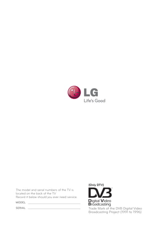 The model and serial numbers of the TV is
located on the back of the TV
Record it below should you ever need service.
MODEL
SERIAL Trade Mark of the DVB Digital Video
Broadcasting Project (1991 to 1996)
(Only DTV)
 