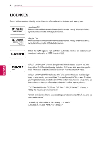 2
ENGENGLISH
LICENSES
ENGENGLISH
LICENSES
Supported licenses may differ by model. For more information about licenses, visit www.lg.com.
<Digital TV>
Manufactured under license from Dolby Laboratories. “Dolby” and the double-D
symbol are trademarks of Dolby Laboratories.
HDMI, the HDMI logo and High-Definition Multimedia Interface are trademarks or
registered trademarks of HDMI Licensing LLC.
ABOUT DIVX VIDEO: DivX® is a digital video format created by DivX, Inc. This
is an official DivX Certified® device that plays DivX video. Visit www.divx.com for
more information and software tools to convert your files into DivX video.
ABOUT DIVX VIDEO-ON-DEMAND: This DivX Certified® device must be regis-
tered in order to play purchased DivX Video-on-Demand (VOD) movies. To obtain
your registration code, locate the DivX VOD section in your device setup menu. Go
to vod.divx.com for more information on how to complete your registration.
“DivX Certified® to play DivX® and DivX Plus ™ HD (H.264/MKV) video up to
1080p HD including premium content.”
“DivX®, DivX Certified® and associated logos are trademarks of DivX, Inc. and are
used under license.”
“Covered by one or more of the following U.S. patents :
7,295,673; 7,460,668; 7,515,710; 7,519,274”
<Analogue TV>
Manufactured under license from Dolby Laboratories. “Dolby” and the double-D
symbol are trademarks of Dolby Laboratories.
 